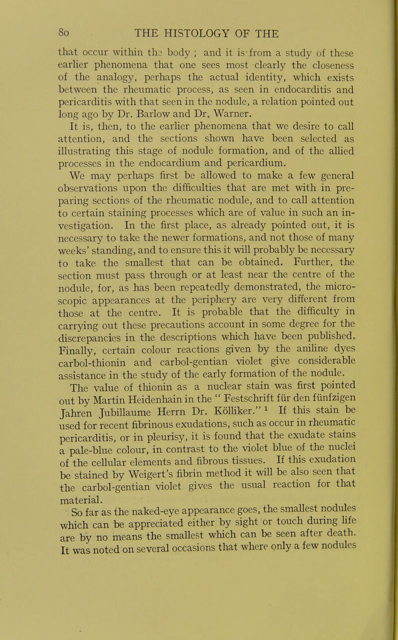 that occur within th2 body ; and it is from a study of these earlier phenomena that one sees most clearly the closeness of the analogy, perhaps the actual identity, which exists between the rheumatic process, as seen in endocarditis and pericarditis with that seen in the nodule, a relation pointed out long ago by Dr. Barlow and Dr. Warner. It is, then, to the earlier phenomena that we desire to call attention, and the sections shown have been selected as illustrating this stage of nodule formation, and of the allied processes in the endocardium and pericardium. We may perhaps first be allowed to make a few general observations upon the difficulties that are met with in pre- paring sections of the rheumatic nodule, and to call attention to certain staining processes which are of value in such an in- vestigation. In the first place, as already pointed out, it is necessary to take the newer formations, and not those of many weeks' standing, and to ensure this it will probably be necessary to take the smallest that can be obtained. Further, the section must pass through or at least near the centre of the nodule, for, as has been repeatedly demonstrated, the micro- scopic appearances at the periphery are very different from those at the centre. It is probable that the difficulty in carrying out these precautions account in some degree for the discrepancies in the descriptions which have been published. Finally, certain colour reactions given by the aniline dyes carbol-thionin and carbol-gentian violet give considerable assistance in the study of the early formation of the nodule. The value of thionin as a nuclear stain was first pointed out by Martin Heidenhain in the  Festschrift fur den fiinfzigen Jahren Jubillaume Herrn Dr. Kolliker. 1 If this stain be used for recent fibrinous exudations, such as occur in rheumatic pericarditis, or in pleurisy, it is found that the exudate stains a pale-blue colour, in contrast to the violet blue of the nuclei of the cellular elements and fibrous tissues. If this exudation be stained by Weigert's fibrin method it will be also seen that the carbol-gentian violet gives the usual reaction for that material. So far as the naked-eye appearance goes, the smallest nodules which can be appreciated either by sight or touch during life are by no means the smallest which can be seen after death. It was noted on several occasions that where only a few nodules