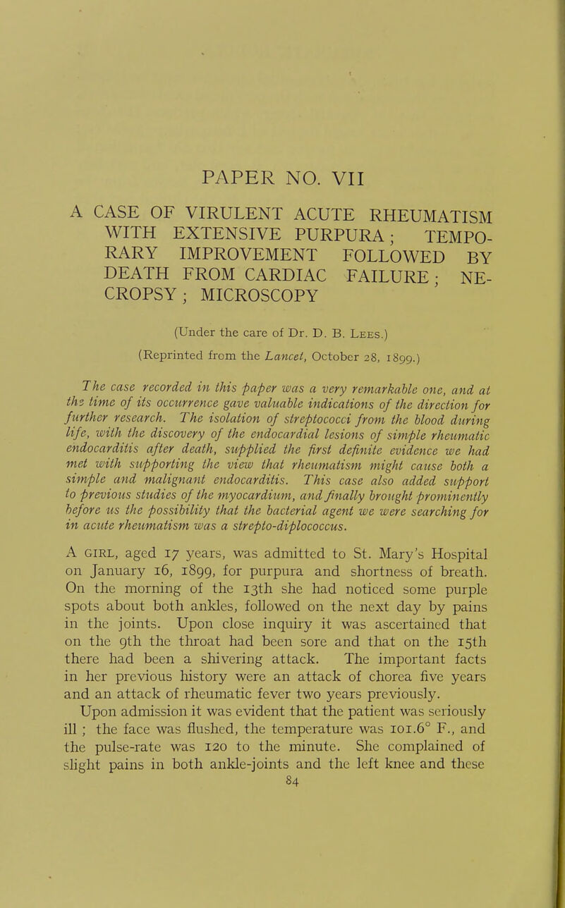 PAPER NO. VII A CASE OF VIRULENT ACUTE RHEUMATISM WITH EXTENSIVE PURPURA; TEMPO- RARY IMPROVEMENT FOLLOWED BY DEATH FROM CARDIAC FAILURE; NE- CROPSY ; MICROSCOPY (Under the care of Dr. D. B. Lees.) (Reprinted from the Lancet, October 28, 1899.) The case recorded in this paper was a very remarkable one, and at th<z time of its occurrence gave valuable indications of the direction for f urther research. The isolation of streptococci from the blood during life, with the discovery of the endocardial lesions of simple rheumatic endocarditis after death, supplied the first definite evidence we had met with supporting the view that rheumatism might cause both a simple and malignant endocarditis. This case also added support to previo us studies of the myocardium, and finally brought prominently before us the possibility that the bacterial agent we were searching for in acute rheumatism was a strepto-diplococcus. A girl, aged 17 years, was admitted to St. Mary's Hospital on January 16, 1899, for purpura and shortness of breath. On the morning of the 13th she had noticed some purple spots about both ankles, followed on the next day by pains in the joints. Upon close inquiry it was ascertained that on the 9th the throat had been sore and that on the 15th there had been a shivering attack. The important facts in her previous history were an attack of chorea five years and an attack of rheumatic fever two years previously. Upon admission it was evident that the patient was seriously ill ; the face was flushed, the temperature was 101.60 F., and the pulse-rate was 120 to the minute. She complained of slight pains in both ankle-joints and the left knee and these