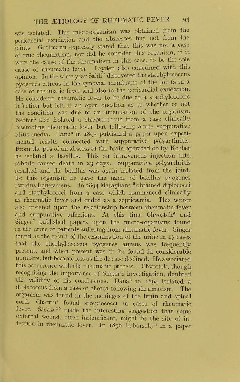 was isolated. This micro-organism was obtained from the pericardial exudation and the abscesses but not from the joints. Guttmann expressly stated that this was not a case of true rheumatism, nor did he consider this organism, if it were the cause of the rheumatism in this case, to be the sole cause of rheumatic fever. Leyden also concurred with this opinion. In the same year Sahli2 discovered the staphylococcus pyogenes citreus in the synovial membrane of the joints in a case of rheumatic fever and also in the pericardial exudation. He considered rheumatic fever to be due to a staphylococcic infection but left it an open question as to whether or not the condition was due to an attenuation of the organism. Netter3 also isolated a streptococcus from a case clinically resembling rheumatic fever but following acute suppurative otitis media. Lanz4 in 1893 published a paper upon experi- mental results connected with suppurative polyarthritis. From the pus of an abscess of the brain operated on by Kocher he isolated a bacillus. This on intravenous injection into rabbits caused death in 23 days. Suppurative polyarthritis resulted and the bacillus was again isolated from the joint. To this organism he gave the name of bacillus pyogenes foetidus liquefaciens. In 1894 Maragliano 5 obtained diplococci and staphylococci from a case which commenced clinically as rheumatic fever and ended as a septicaemia. This writer also insisted upon the relationship between rheumatic fever and suppurative affections. At this time Chvostek6 and Singer7 published papers upon the micro-organisms found in the urine of patients suffering from rheumatic fever. Singer found as the result of the examination of the urine in 17 cases that the staphylococcus pyogenes aureus was frequently present, and when present was to be found in considerable numbers, but became less as the disease declined. He associated this occurrence with the rheumatic process. Chvostek, though recognising the importance of Singer's investigation, doubted the validity of his conclusions. Dana8 in 1894 isolated a diplococcus from a case of chorea following rheumatism. The organism was found in the meninges of the brain and spinal cord. Charrin9 found streptococci in cases of rheumatic fever. Sacaze10 made the interesting suggestion that some external wound, often insignificant, might be the site of in- fection in rheumatic fever. In 1896 Lubarsch,11 in a paper