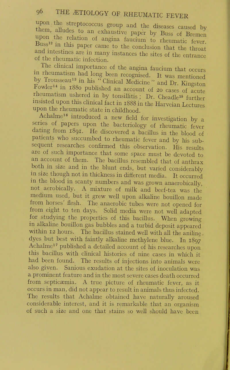 S ^ f ep+t0C0CCUS grouP an<* the diseases caused by uoon'th 1 + a\exhaustive ^ by Buss of Bremen upon the relation of angina faucium to rheumatic fever tfuss m this paper came to the conclusion that the throat and intestines are in many instances the sites of the entrance of the rheumatic infection. The clinical importance of the angina faucium that occurs m rheumatism had long been recognised. It was mentioned by Trousseau m his  Clinical Medicine  and Dr Kingston Fowler in 1880 published an account of 20 cases of acute rheumatism ushered in by tonsilhtis ; Dr. Cheadle15 further insisted upon this clinical fact in 1888 in the Harveian Lectures upon the rheumatic state in childhood. Achalme16 introduced a new field for investigation by a series of papers upon the bacteriology of rheumatic fever dating from 1891. He discovered a bacillus in the blood of patients who succumbed to rheumatic fever and by his sub- sequent researches confirmed this observation. His results are of such importance that some space must be devoted to an account of them. The bacillus resembled that of anthrax both in size and in the blunt ends, but varied considerably in size though not in thickness in different media. It occurred m the blood in scanty numbers and was grown anaerobically, not aerobically. A mixture of milk and beef-tea was the medium used, but it grew well upon alkaline bouillon made from horses' flesh. The anaerobic tubes were not opened for from eight to ten days. Solid media were not well adapted for studying the properties of this bacillus. When growing in alkaline bouillon gas bubbles and a turbid deposit appeared within 12 hours. The bacillus stained well with all the aniline. dyes but best with faintly alkaline methylene blue. In 1897 Achalme17 published a detailed account of his researches upon this bacillus with clinical histories of nine cases in which it had been found. The results of injections into animals were also given. Sanious exudation at the sites of inoculation was a prominent feature and in the most severe cases death occurred from septicaemia. A true picture of rheumatic fever, as it occurs in man, did not appear to result in animals thus infected. The results that Achalme obtained have naturally aroused considerable interest, and it is remarkable that an organism of such a size and one that stains so well should have been