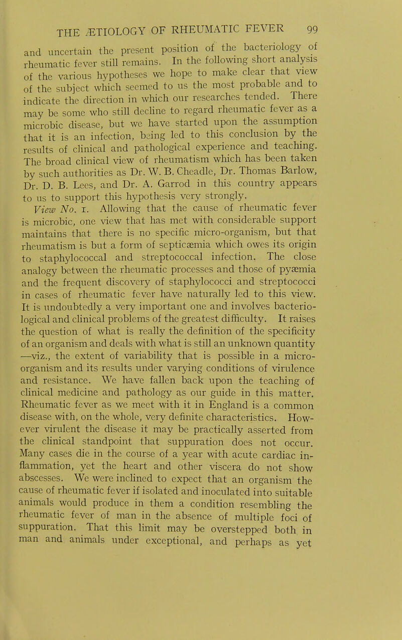 and uncertain the present position of the bacteriology of rheumatic fever still remains. In the following short analysis of the various hypotheses we hope to make clear that view of the subject which seemed to us the most probable and to indicate the direction in which our researches tended. There may be some who still decline to regard rheumatic fever as a microbic disease, but we have started upon the assumption that it is an infection, being led to this conclusion by the results of clinical and pathological experience and teaching. The broad clinical view of rheumatism which has been taken by such authorities as Dr. W. B. Cheadle, Dr. Thomas Barlow, Dr. D. B. Lees, and Dr. A. Garrod in this country appears to us to support this hypothesis very strongly. View No. i. Allowing that the cause of rheumatic fever is microbic, one view that has met with considerable support maintains that there is no specific micro-organism, but that rheumatism is but a form of septicaemia which owes its origin to staphylococcal and streptococcal infection. The close analogy between the rheumatic processes and those of pyasmia and the frequent discovery of staphylococci and streptococci in cases of rheumatic fever have naturally led to this view. It is undoubtedly a very important one and involves bacterio- logical and clinical problems of the greatest difficulty. It raises the question of what is really the definition of the specificity of an organism and deals with what is still an unknown quantity —viz., the extent of variability that is possible in a micro- organism and its results under varying conditions of virulence and resistance. We have fallen back upon the teaching of clinical medicine and pathology as our guide in this matter. Rheumatic fever as we meet with it in England is a common disease with, on the whole, very definite characteristics. How- ever virulent the disease it may be practically asserted from the clinical standpoint that suppuration does not occur. Many cases die in the course of a year with acute cardiac in- flammation, yet the heart and other viscera do not show abscesses. We were inclined to expect that an organism the cause of rheumatic fever if isolated and inoculated into suitable animals would produce in them a condition resembling the rheumatic fever of man in the absence of multiple foci of suppuration. That this limit may be overstepped both in man and animals under exceptional, and perhaps as yet