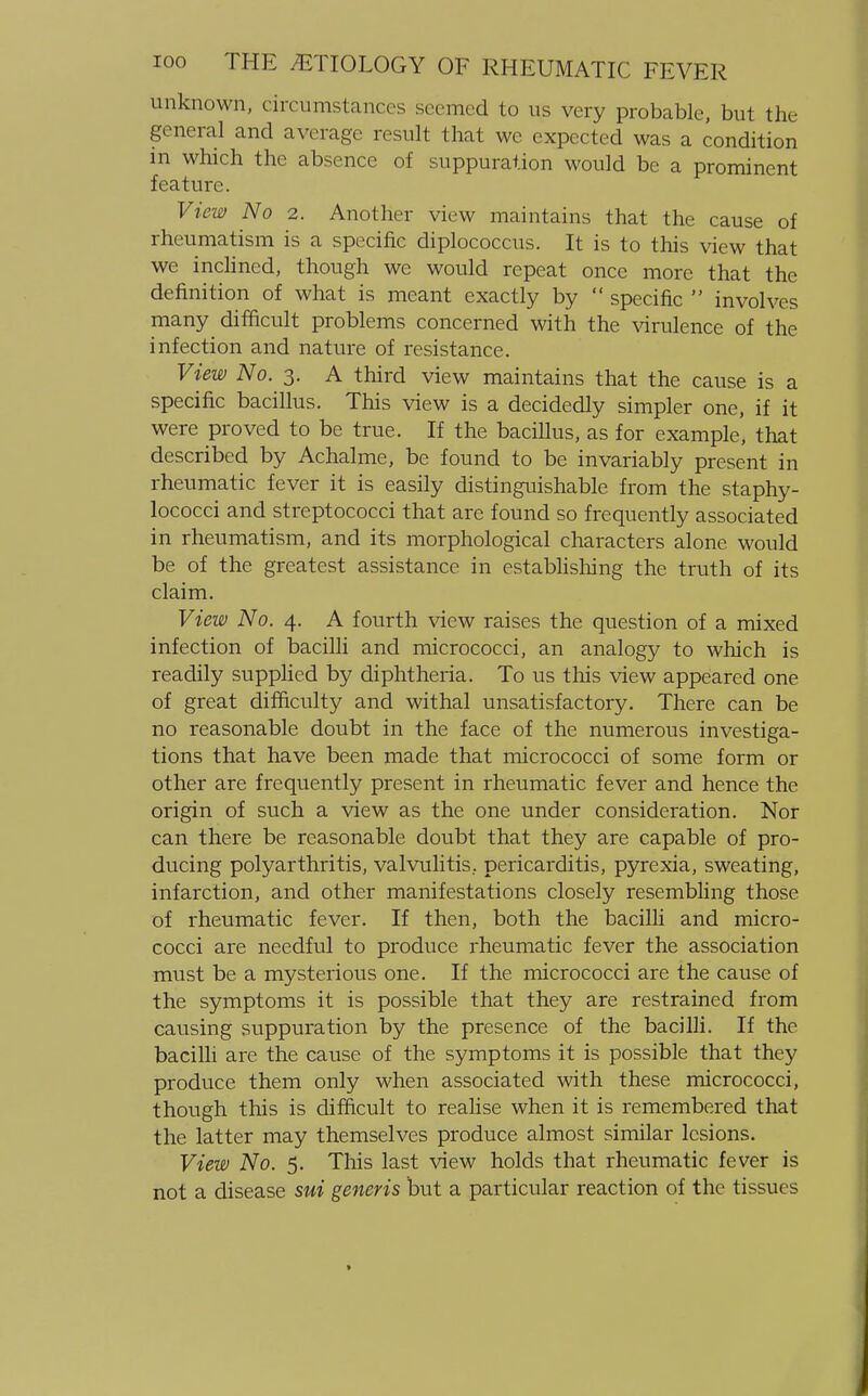 unknown, circumstances seemed to us very probable, but the general and average result that we expected was a condition in which the absence of suppuration would be a prominent feature. View No 2. Another view maintains that the cause of rheumatism is a specific diplococcus. It is to this view that we inclined, though we would repeat once more that the definition of what is meant exactly by  specific  involves many difficult problems concerned with the virulence of the infection and nature of resistance. View No. 3. A third view maintains that the cause is a specific bacillus. This view is a decidedly simpler one, if it were proved to be true. If the bacillus, as for example, that described by Achalme, be found to be invariably present in rheumatic fever it is easily distinguishable from the staphy- lococci and streptococci that are found so frequently associated in rheumatism, and its morphological characters alone would be of the greatest assistance in establishing the truth of its claim. View No. 4. A fourth view raises the question of a mixed infection of bacilli and micrococci, an analogy to which is readily supplied by diphtheria. To us this view appeared one of great difficulty and withal unsatisfactory. There can be no reasonable doubt in the face of the numerous investiga- tions that have been made that micrococci of some form or other are frequently present in rheumatic fever and hence the origin of such a view as the one under consideration. Nor can there be reasonable doubt that they are capable of pro- ducing polyarthritis, valvulitis, pericarditis, pyrexia, sweating, infarction, and other manifestations closely resembling those of rheumatic fever. If then, both the bacilli and micro- cocci are needful to produce rheumatic fever the association must be a mysterious one. If the micrococci are the cause of the symptoms it is possible that they are restrained from causing suppuration by the presence of the bacilli. If the bacilli are the cause of the symptoms it is possible that they produce them only when associated with these micrococci, though this is difficult to realise when it is remembered that the latter may themselves produce almost similar lesions. View No. 5. This last view holds that rheumatic fever is not a disease sui generis but a particular reaction of the tissues