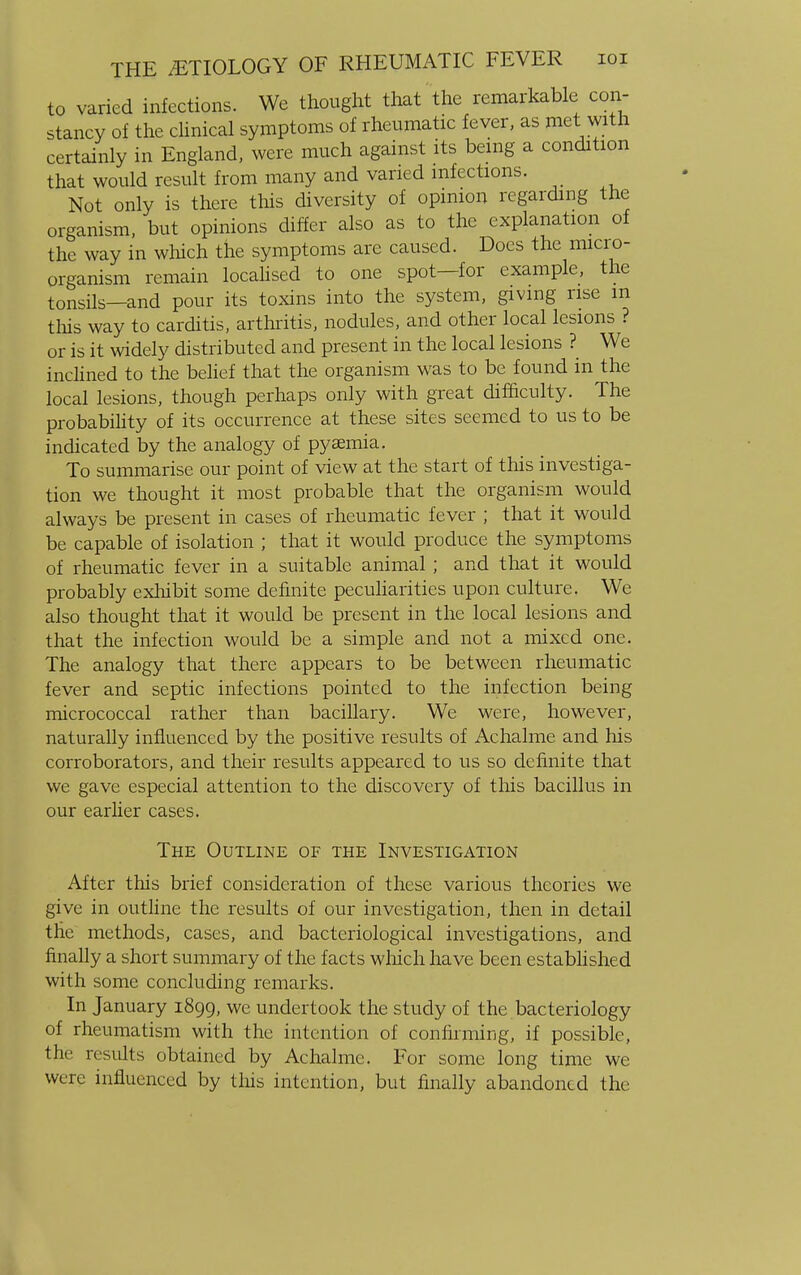 to varied infections. We thought that the remarkable con- stancy of the clinical symptoms of rheumatic fever, as met with certainly in England, were much against its being a condition that would result from many and varied infections. Not only is there this diversity of opinion regarding the organism, but opinions differ also as to the explanation of the way in which the symptoms arc caused. Does the micro- organism remain localised to one spot—for example, the tonsils—and pour its toxins into the system, giving rise m this way to carditis, arthritis, nodules, and other local lesions ? or is it widely distributed and present in the local lesions ? We inclined to the belief that the organism was to be found in the local lesions, though perhaps only with great difficulty. The probability of its occurrence at these sites seemed to us to be indicated by the analogy of pyaemia. To summarise our point of view at the start of this investiga- tion we thought it most probable that the organism would always be present in cases of rheumatic fever ; that it would be capable of isolation ; that it would produce the symptoms of rheumatic fever in a suitable animal; and that it would probably exhibit some definite peculiarities upon culture. We also thought that it would be present in the local lesions and that the infection would be a simple and not a mixed one. The analogy that there appears to be between rheumatic fever and septic infections pointed to the infection being micrococcal rather than bacillary. We were, however, naturally influenced by the positive results of Achalme and his corroborators, and their results appeared to us so definite that we gave especial attention to the discovery of this bacillus in our earlier cases. The Outline of the Investigation After this brief consideration of these various theories we give in outline the results of our investigation, then in detail the methods, cases, and bacteriological investigations, and finally a short summary of the facts which have been established with some concluding remarks. In January 1899, we undertook the study of the bacteriology of rheumatism with the intention of confirming, if possible, the results obtained by Achalme. For some long time we were influenced by tins intention, but finally abandoned the