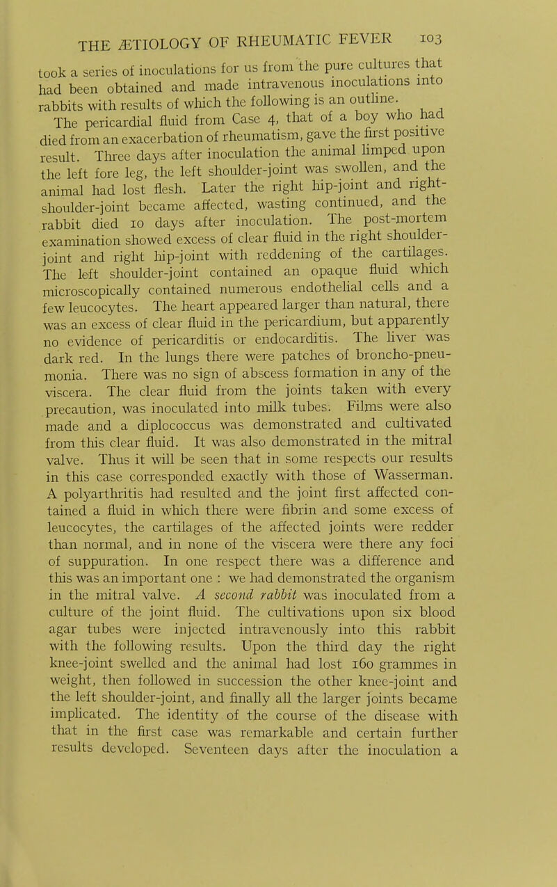 took a series of inoculations for us from the pure cultures that had been obtained and made intravenous inoculations into rabbits with results of which the following is an outline. The pericardial fluid from Case 4. that of a boy who had died from an exacerbation of rheumatism, gave the first positive result. Three days after inoculation the animal limped upon the left fore leg, the left shoulder-joint was swollen, and the animal had lost flesh. Later the right hip-joint and right- shoulder-joint became affected, wasting continued, and the rabbit died 10 days after inoculation. The post-mortem examination showed excess of clear fluid in the right shoulder- joint and right hip-joint with reddening of the cartilages. The left shoulder-joint contained an opaque fluid which microscopically contained numerous endothelial cells and a few leucocytes. The heart appeared larger than natural, there was an excess of clear fluid in the pericardium, but apparently no evidence of pericarditis or endocarditis. The liver was dark red. In the lungs there were patches of broncho-pneu- monia. There was no sign of abscess formation in any of the viscera. The clear fluid from the joints taken with every precaution, was inoculated into milk tubes. Films were also made and a diplococcus was demonstrated and cultivated from this clear fluid. It was also demonstrated in the mitral valve. Thus it will be seen that in some respects our results in this case corresponded exactly with those of Wasserman. A polyarthritis had resulted and the joint first affected con- tained a fluid in which there were fibrin and some excess of leucocytes, the cartilages of the affected joints were redder than normal, and in none of the viscera were there any foci of suppuration. In one respect there was a difference and this was an important one : we had demonstrated the organism in the mitral valve. A second rabbit was inoculated from a culture of the joint fluid. The cultivations upon six blood agar tubes were injected intravenously into this rabbit with the following results. Upon the third day the right knee-joint swelled and the animal had lost 160 grammes in weight, then followed in succession the other knee-joint and the left shoulder-joint, and finally all the larger joints became implicated. The identity of the course of the disease with that in the first case was remarkable and certain further results developed. Seventeen days after the inoculation a