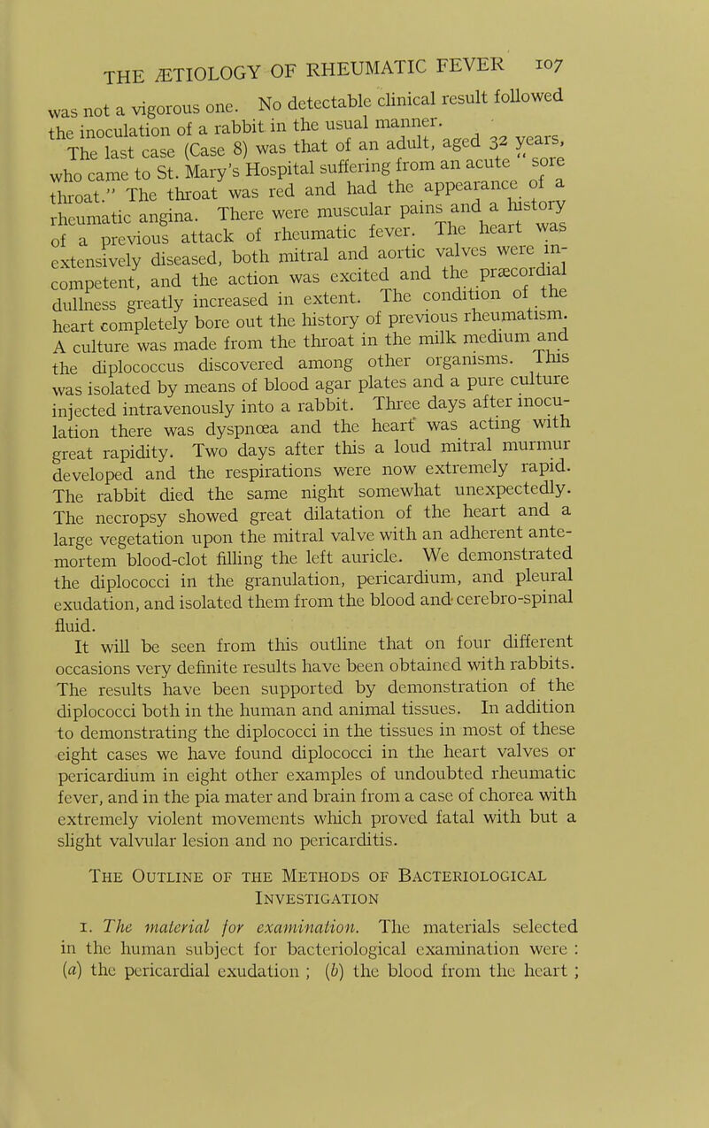 was not a vigorous one. No detectable clinical result followed the inoculation of a rabbit in the usual manner. • TLe last case (Case 8) was that of an adult, aged 32 years who came to St. Mary's Hospital suffering from an acute sore toat. The throat was red and had the appearance of a rnTmatic angina. There were muscular pan. andhistory of a previous attack of rheumatic fever. The heart was extensively diseased, both mitral and aortic valves were m- Lmpetlnt! and the action was excited and ^ Praecordia dullness greatly increased in extent. The condition of the heart completely bore out the history of previous rheumatism. A culture was made from the throat in the milk medium and the diplococcus discovered among other organisms. Ihis was isolated by means of blood agar plates and a pure culture injected intravenously into a rabbit. Three days after inocu- lation there was dyspnoea and the heart was acting with great rapidity. Two days after this a loud mitral murmur developed and the respirations were now extremely rapid. The rabbit died the same night somewhat unexpectedly. The necropsy showed great dilatation of the heart and a large vegetation upon the mitral valve with an adherent ante- mortem blood-clot filling the left auricle. We demonstrated the diplococci in the granulation, pericardium, and pleural exudation, and isolated them from the blood and cerebro-spinal fluid. It will be seen from this outline that on four different occasions very definite results have been obtained with rabbits. The results have been supported by demonstration of the diplococci both in the human and animal tissues. In addition to demonstrating the diplococci in the tissues in most of these eight cases we have found diplococci in the heart valves or pericardium in eight other examples of undoubted rheumatic fever, and in the pia mater and brain from a case of chorea with extremely violent movements which proved fatal with but a slight valvular lesion and no pericarditis. The Outline of the Methods of Bacteriological Investigation 1. The material for examination. The materials selected in the human subject for bacteriological examination were : {a) the pericardial exudation ; (b) the blood from the heart ;