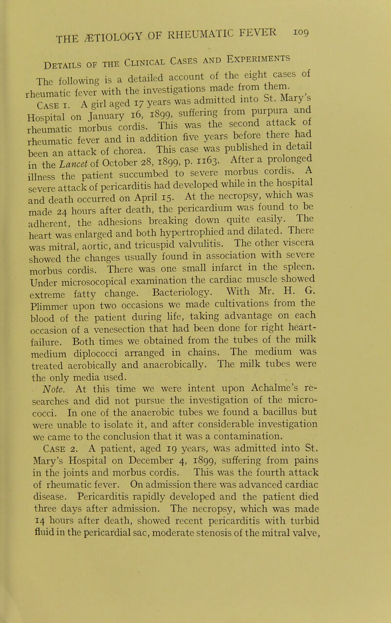 DETAILS OF THE CLINICAL CASES AND EXPERIMENTS The following is a detailed account of the eight cases of rheumatic fever with the investigations made from them. Case i A girl aged 17 years was admitted into St. Mary s Hospital on January 16, 1899, suffering from purpura and rheumatic morbus cordis. This was the second attack of rheumatic fever and in addition five years before there had been an attack of chorea. This case was published m detail in the Lancet of October 28, 1899, P- 63. After a prolonged illness the patient succumbed to severe morbus cordis. _ A severe attack of pericarditis had developed while m the hospital and death occurred on April 15. At the necropsy, which was made 24 hours after death, the pericardium was found to be adherent, the adhesions breaking down quite easily. The heart was enlarged and both hypertrophied and dilated. There was mitral, aortic, and tricuspid valvulitis. The other viscera showed the changes usually found in association with severe morbus cordis. There was one small infarct in the spleen. Under microsocopical examination the cardiac muscle showed extreme fatty change. Bacteriology. With Mr. H. G. Plimmer upon two occasions we made cultivations from the blood of the patient during life, taking advantage on each occasion of a venesection that had been done for right heart- failure. Both times we obtained from the tubes of the milk medium diplococci arranged in chains. The medium was treated aerobically and anaerobically. The milk tubes were the only media used. Note. At this time we were intent upon Achalme's re- searches and did not pursue the investigation of the micro- cocci. In one of the anaerobic tubes we found a bacillus but were unable to isolate it, and after considerable investigation we came to the conclusion that it was a contamination. Case 2. A patient, aged 19 years, was admitted into St. Mary's Hospital on December 4, 1899, suffering from pains in the joints and morbus cordis. This was the fourth attack of rheumatic fever. On admission there was advanced cardiac disease. Pericarditis rapidly developed and the patient died three days after admission. The necropsy, which was made 14 hours after death, showed recent pericarditis with turbid fluid in the pericardial sac, moderate stenosis of the mitral valve,