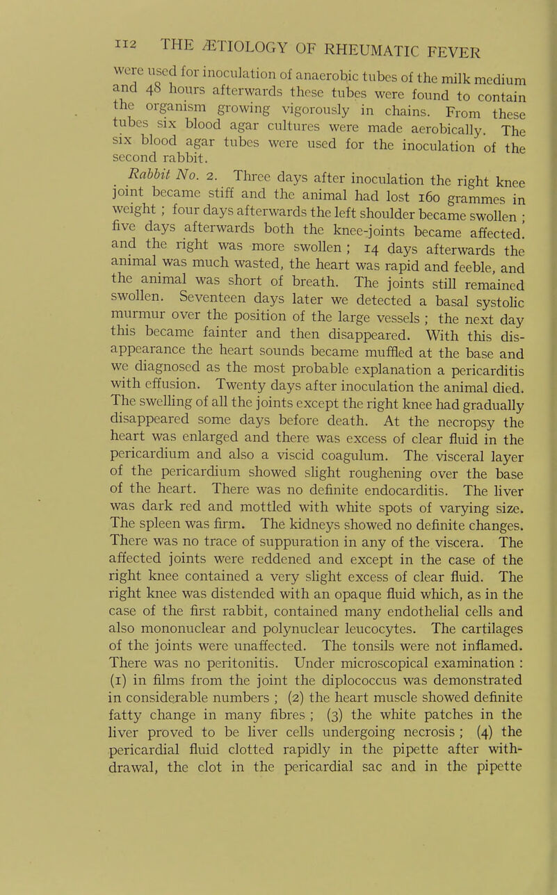 were used for inoculation of anaerobic tubes of the milk medium and 48 hours afterwards those tubes were found to contain the organism growing vigorously in chains. From these tubes six blood agar cultures were made aerobically. The six blood agar tubes were used for the inoculation of the second rabbit. Rabbit No. 2. Three days after inoculation the right knee joint became stiff and the animal had lost 160 grammes in weight ; four days afterwards the left shoulder became swollen ■ five days afterwards both the knee-joints became affected! and the right was more swollen; 14 days afterwards the animal was much wasted, the heart was rapid and feeble, and the animal was short of breath. The joints still remained swollen. Seventeen days later we detected a basal systolic murmur over the position of the large vessels ; the next day this became fainter and then disappeared. With this dis- appearance the heart sounds became muffled at the base and we diagnosed as the most probable explanation a pericarditis with effusion. Twenty days after inoculation the animal died. The swelling of all the joints except the right knee had gradually disappeared some days before death. At the necropsy the heart was enlarged and there was excess of clear fluid in the pericardium and also a viscid coagulum. The visceral layer of the pericardium showed slight roughening over the base of the heart. There was no definite endocarditis. The liver was dark red and mottled with white spots of varying size. The spleen was firm. The kidneys showed no definite changes. There was no trace of suppuration in any of the viscera. The affected joints were reddened and except in the case of the right knee contained a very slight excess of clear fluid. The right knee was distended with an opaque fluid which, as in the case of the first rabbit, contained many endothelial cells and also mononuclear and polynuclear leucocytes. The cartilages of the joints were unaffected. The tonsils were not inflamed. There was no peritonitis. Under microscopical examination : (1) in films from the joint the diplococcus was demonstrated in considerable numbers ; (2) the heart muscle showed definite fatty change in many fibres ; (3) the white patches in the liver proved to be liver cells undergoing necrosis ; (4) the pericardial fluid clotted rapidly in the pipette after with- drawal, the clot in the pericardial sac and in the pipette