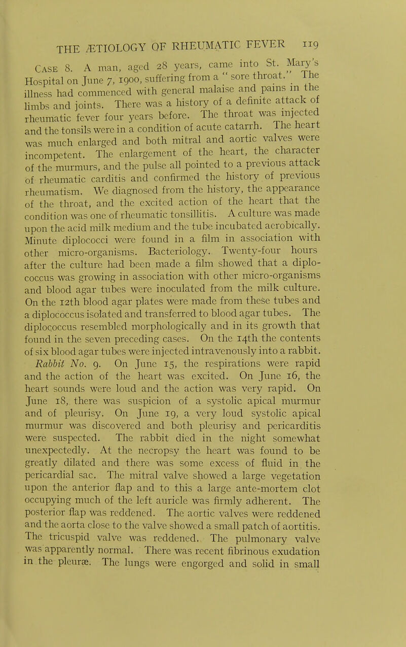 Case 8. A man, aged 28 years, came into St. Mary's Hospital on June 7, 1900, suffering from a  sore throat. The illness had commenced with general malaise and pains m the limbs and joints. There was a history of a definite attack of rheumatic fever four years before. The throat was injected and the tonsils were in a condition of acute catarrh. 1 he heart was much enlarged and both mitral and aortic valves were incompetent. The enlargement of the heart, the character of the murmurs, and the pulse all pointed to a previous attack of rheumatic carditis and confirmed the history of previous rheumatism. We diagnosed from the history, the appearance of the throat, and the excited action of the heart that the condition was one of rheumatic tonsillitis. A culture was made upon the acid milk medium and the tube incubated aerobically. Minute diplococci were found in a film in association with other micro-organisms. Bacteriology. Twenty-four hours after the culture had been made a film showed that a diplo- coccus was growing in association with other micro-organisms and blood agar tubes were inoculated from the milk culture. On the 12th blood agar plates were made from these tubes and a diplococcus isolated and transferred to blood agar tubes. The diploc.occus resembled morphologically and in its growth that found in the seven preceding cases. On the 14th the contents of six blood agar tubes were injected intravenously into a rabbit. Rabbit No. 9. On June 15, the respirations were rapid and the action of the heart was excited. On June 16, the heart sounds were loud and the action was very rapid. On June 18, there was suspicion of a systolic apical murmur and of pleurisy. On June 19, a very loud systolic apical murmur was discovered and both pleurisy and pericarditis were suspected. The rabbit died in the night somewhat unexpectedly. At the necropsy the heart was found to be greatly dilated and there was some excess of fluid in the pericardial sac. The mitral valve showed a large vegetation upon the anterior flap and to this a large ante-mortem clot occupying much of the left auricle was firmly adherent. The posterior flap was reddened. The aortic valves were reddened and the aorta close to the valve showed a small patch of aortitis. The tricuspid valve was reddened. The pulmonary valve was apparently normal. There was recent fibrinous exudation in the pleurae. The lungs were engorged and solid in small