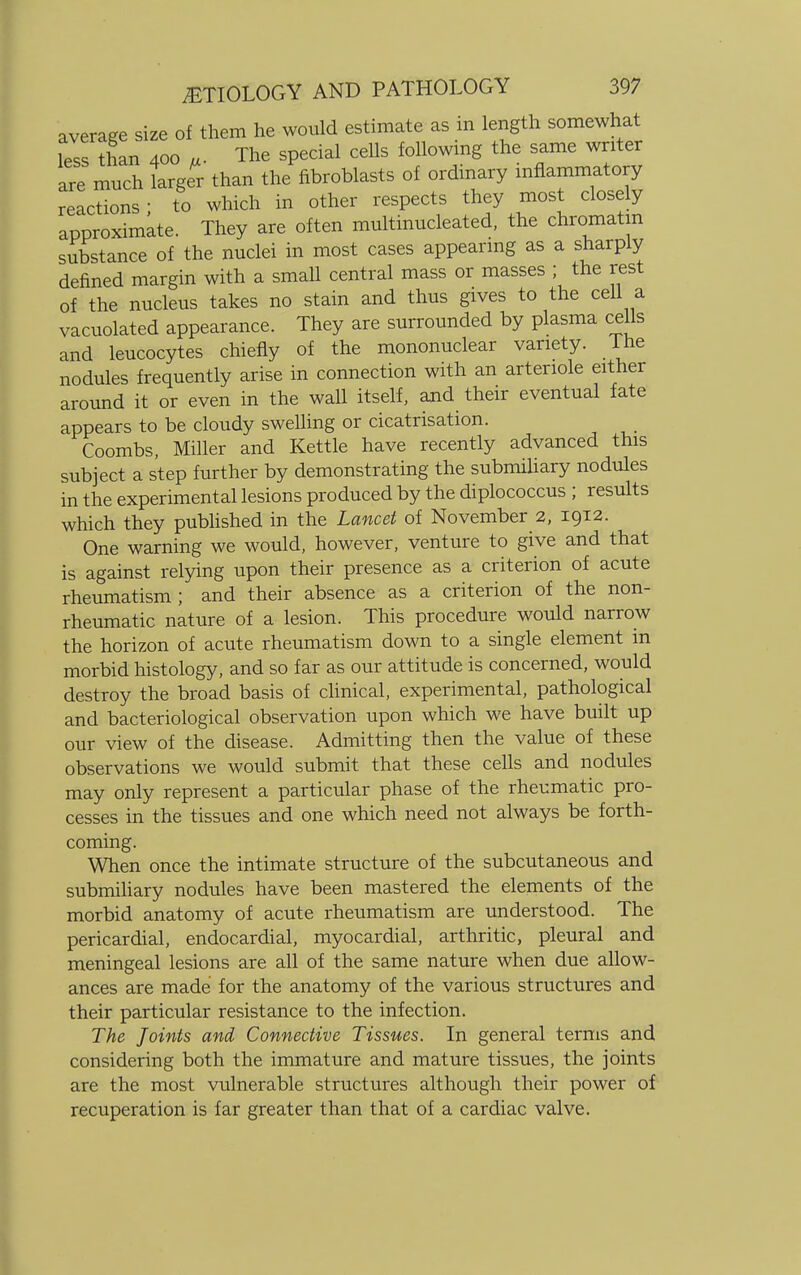 average size of them he would estimate as in length somewhat less than 400 „. The special cells following the same^writer are much larger than the fibroblasts of ordinary inflammatory reactions; to which in other respects they most closely approximate. They are often multinucleated, the chromatin substance of the nuclei in most cases appearing as a sharply defined margin with a small central mass or masses ; the rest of the nucleus takes no stain and thus gives to the cell a vacuolated appearance. They are surrounded by plasma cells and leucocytes chiefly of the mononuclear variety. I he nodules frequently arise in connection with an arteriole either around it or even in the wall itself, and their eventual fate appears to be cloudy swelling or cicatrisation. Coombs, Miller and Kettle have recently advanced this subject a step further by demonstrating the submiliary nodules in the experimental lesions produced by the diplococcus ; results which they published in the Lancet of November 2, 1912. One warning we would, however, venture to give and that is against relying upon their presence as a criterion of acute rheumatism ; and their absence as a criterion of the non- rheumatic nature of a lesion. This procedure would narrow the horizon of acute rheumatism down to a single element in morbid histology, and so far as our attitude is concerned, would destroy the broad basis of clinical, experimental, pathological and bacteriological observation upon which we have built up our view of the disease. Admitting then the value of these observations we would submit that these cells and nodules may only represent a particular phase of the rheumatic pro- cesses in the tissues and one which need not always be forth- coming. When once the intimate structure of the subcutaneous and submiliary nodules have been mastered the elements of the morbid anatomy of acute rheumatism are understood. The pericardial, endocardial, myocardial, arthritic, pleural and meningeal lesions are all of the same nature when due allow- ances are made for the anatomy of the various structures and their particular resistance to the infection. The Joints and Connective Tissues. In general terms and considering both the immature and mature tissues, the joints are the most vulnerable structures although their power of recuperation is far greater than that of a cardiac valve.