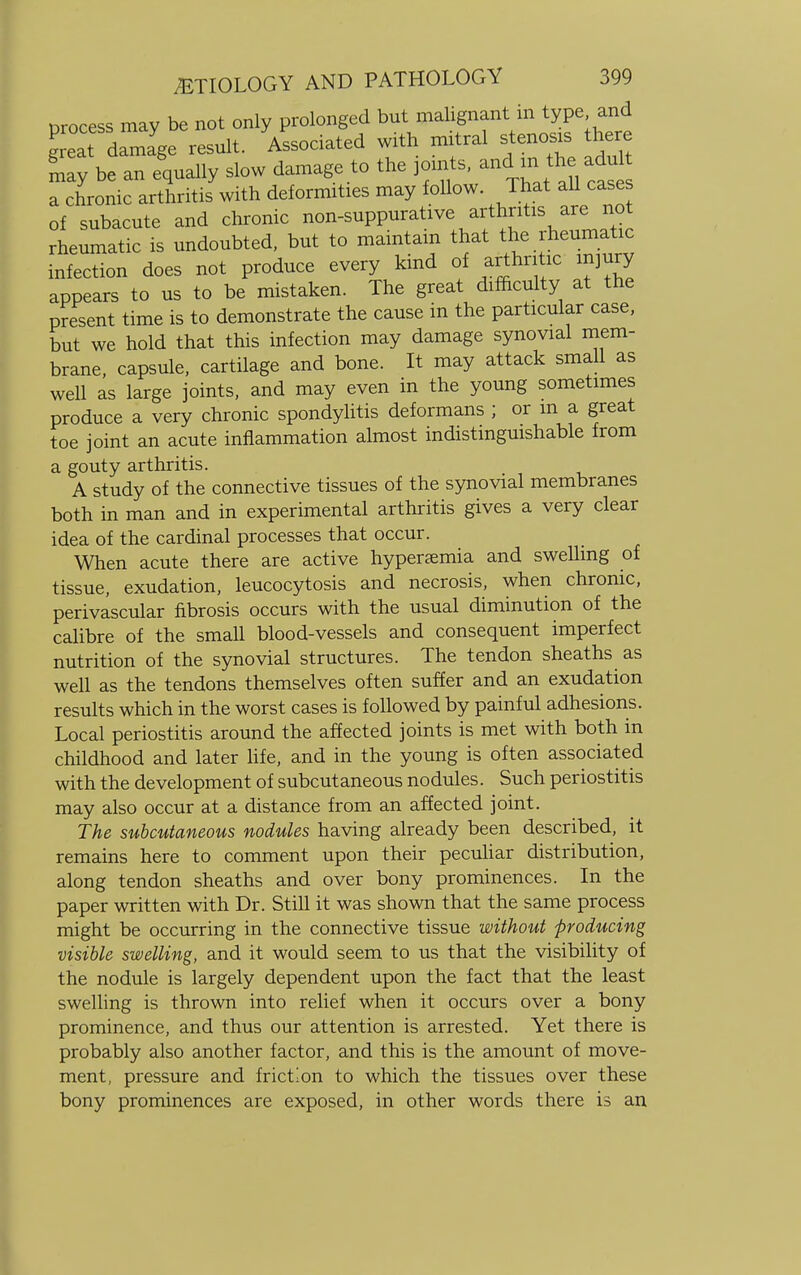 process may be not only prolonged but malignant in type and g eat damage result. Associated with mitral stenosis there be an equally slow damage to the joints, anc1 m. the adu a chronic arthritis with deformities may follow That all cases of subacute and chronic non-suppurative arthritis are not rheumatic is undoubted, but to maintain that the rheunrcbc infection does not produce every kind of arthritic injury appears to us to be mistaken. The great difficulty at the present time is to demonstrate the cause in the particular case, but we hold that this infection may damage synovial mem- brane, capsule, cartilage and bone. It may attack small as well as large joints, and may even in the young sometimes produce a very chronic spondylitis deformans ; or m a great toe joint an acute inflammation almost indistinguishable from a gouty arthritis. A study of the connective tissues of the synovial membranes both in man and in experimental arthritis gives a very clear idea of the cardinal processes that occur. When acute there are active hyperemia and swelling of tissue, exudation, leucocytosis and necrosis, when chronic, perivascular fibrosis occurs with the usual diminution of the calibre of the small blood-vessels and consequent imperfect nutrition of the synovial structures. The tendon sheaths as well as the tendons themselves often suffer and an exudation results which in the worst cases is followed by painful adhesions. Local periostitis around the affected joints is met with both in childhood and later life, and in the young is often associated with the development of subcutaneous nodules. Such periostitis may also occur at a distance from an affected joint. The subcutaneous nodules having already been described, it remains here to comment upon their peculiar distribution, along tendon sheaths and over bony prominences. In the paper written with Dr. Still it was shown that the same process might be occurring in the connective tissue without producing visible swelling, and it would seem to us that the visibility of the nodule is largely dependent upon the fact that the least swelling is thrown into relief when it occurs over a bony prominence, and thus our attention is arrested. Yet there is probably also another factor, and this is the amount of move- ment, pressure and friction to which the tissues over these bony prominences are exposed, in other words there is an