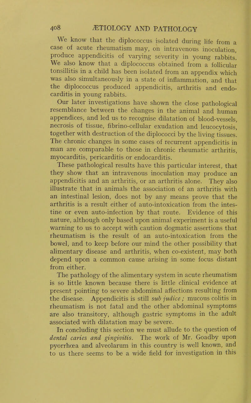 We know that the diplococcus isolated during life from a case of acute rheumatism may, on intravenous inoculation, produce appendicitis of varying severity in young rabbits'. We also know that a diplococcus obtained from a follicular tonsillitis in a child has been isolated from an appendix which was also simultaneously in a state of inflammation, and that the diplococcus produced appendicitis, arthritis and endo- carditis in young rabbits. Our later investigations have shown the close pathological resemblance between the changes in the animal and human appendices, and led us to recognise dilatation of blood-vessels, necrosis of tissue, fibrino-cellular exudation and leucocytosis, together with destruction of the diplococci by the living tissues. The chronic changes in some cases of recurrent appendicitis in man are comparable to those in chronic rheumatic arthritis, myocarditis, pericarditis or endocarditis. These pathological results have this particular interest, that they show that an intravenous inoculation may produce an appendicitis and an arthritis, or an arthritis alone. They also illustrate that in animals the association of an arthritis with an intestinal lesion, does not by any means prove that the arthritis is a result either of auto-intoxication from the intes- tine or even auto-infection by that route. Evidence of this nature, although only based upon animal experiment is a useful warning to us to accept with caution dogmatic assertions that rheumatism is the result of an auto-intoxication from the bowel, and to keep before our mind the other possibility that alimentary disease and arthritis, when co-existent, may both depend upon a common cause arising in some focus distant from either. The pathology of the alimentary system in acute rheumatism is so little known because there is little clinical evidence at present pointing to severe abdominal affections resulting from the disease. Appendicitis is still sub judice; mucous colitis in rheumatism is not fatal and the other abdominal symptoms are also transitory, although gastric symptoms in the adult associated with dilatation may be severe. In concluding this section we must allude to the question of dental caries and gingivitis. The work of Mr. Goadby upon pyorrhoea and alveolarum in this country is well known, and to us there seems to be a wide field for investigation in this