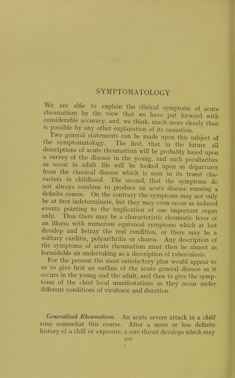 SYMPTOMATOLOGY We are able to explain the clinical symptoms of acute rheumatism by the view that we have put forward with considerable accuracy, and, we think, much more clearly than is possible by any other explanation of its causation. Two general statements can be made upon this subject of the symptomatology. The first, that in the future all descriptions of acute rheumatism will be probably based upon a survey of the disease in the young, and such peculiarities as occur in adult life will be looked upon as departures from the classical disease which is seen in its truest cha- racters in childhood. The second, that the symptoms do not always combine to produce an acute disease running a definite course. On the contrary the symptoms may not only be at first indeterminate, but they may even occur as isolated events pointing to the implication of one important organ only. Thus there may be a characteristic rheumatic fever or an illness with numerous equivocal symptoms which at last develop and betray the real condition, or there may be a solitary carditis, polyarthritis or chorea. Any description of the symptoms of acute rheumatism must then be almost as formidable an undertaking as a description of tuberculosis. For the present the most satisfactory plan would appear to us to give first an outline of the acute general disease as it occurs in the young and the adult, and then to give the symp- toms of the chief local manifestations as they occur under different conditions of virulence and duration. Generalised Rheumatism. An acute severe attack in a child runs somewhat this course. After a more or less definite history of a chill or exposure, a sore throat develops which may