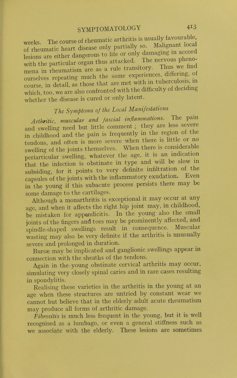 weeks. The course of rheumatic arthritis is usually favorable ^rheumatic heart disease only partially so. Malignant local LsionsTre either dangerous to life or only damaging m accord lh the particular organ thus attacked. The nervous pheno- mena in Rheumatism are as a rule transitory. Tto^find ourselves repeating much the same experiences differing, of oursc. in detail, a! those that are met wit h m tuberculous m which, too, we are also confronted with the difficulty of deciding whether the disease is cured or only latent. The Symptoms of the Local Manifestations Arthritic, muscular and fascial inflammations. The pain and swelling need but little comment ; they are less severe in childhood and the pain is frequently in the region of the tendons, and often is more severe when there is little or no swelling of the joints themselves. When there is considerable periarticular swelling, whatever the age, it is an indication that the infection is obstinate in type and will be slow m subsiding, for it points to very definite infiltration of the capsules of the joints with the inflammatory exudation. Even in the young if this subacute process persists there may be some damage to the cartilages. Although a monarthritis is exceptional it may occur at any age, and when it affects the right hip joint may, in childhood, be mistaken for appendicitis. In the young also the small joints of the fingers and toes may be prominently affected, and spindle-shaped sweUings result in consequence. Muscular wasting may also be very definite if the arthritis is unusually severe and prolonged in duration. Bursas may be implicated and ganglionic swellings appear in connection with the sheaths of the tendons. Again in the young obstinate cervical arthritis may occur, simulating very closely spinal caries and in rare cases resulting in spondylitis. Realising these varieties in the arthritis in the young at an age when these structures are untried by constant wear we cannot but believe that in the elderly adult acute rheumatism may produce all forms of arthritic damage. Fibrositis is much less frequent in the young, but it is well recognised as a lumbago, or even a general stiffness such as we associate with the elderly. These lesions are sometimes