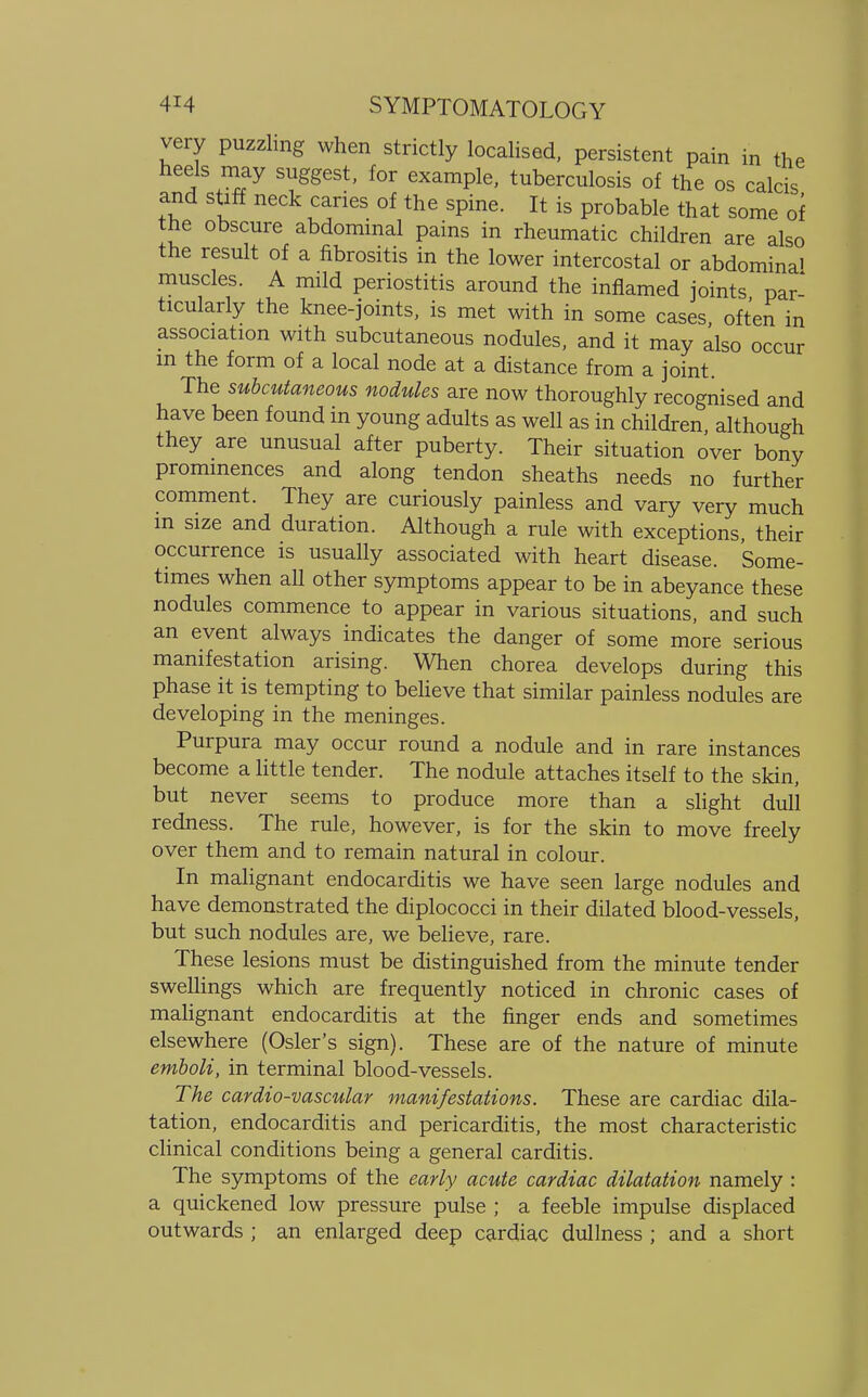 very puzzling when strictly localised, persistent pain in the heels may suggest, for example, tuberculosis of the os calcis and stiff neck caries of the spine. It is probable that some of the obscure abdominal pains in rheumatic children are also the result of a fibrositis in the lower intercostal or abdominal muscles. A mild periostitis around the inflamed joints par- ticularly the knee-joints, is met with in some cases, often in association with subcutaneous nodules, and it may also occur in the form of a local node at a distance from a joint. The subcutaneous nodules are now thoroughly recognised and have been found in young adults as well as in children, although they are unusual after puberty. Their situation over bony prominences and along tendon sheaths needs no further comment. They are curiously painless and vary very much in size and duration. Although a rule with exceptions, their occurrence is usually associated with heart disease. Some- times when all other symptoms appear to be in abeyance these nodules commence to appear in various situations, and such an event always indicates the danger of some more serious manifestation arising. When chorea develops during this phase it is tempting to believe that similar painless nodules are developing in the meninges. Purpura may occur round a nodule and in rare instances become a little tender. The nodule attaches itself to the skin, but never seems to produce more than a slight dull redness. The rule, however, is for the skin to move freely over them and to remain natural in colour. In malignant endocarditis we have seen large nodules and have demonstrated the diplococci in their dilated blood-vessels, but such nodules are, we believe, rare. These lesions must be distinguished from the minute tender swellings which are frequently noticed in chronic cases of malignant endocarditis at the finger ends and sometimes elsewhere (Osier's sign). These are of the nature of minute emboli, in terminal blood-vessels. The cardio-vascular manifestations. These are cardiac dila- tation, endocarditis and pericarditis, the most characteristic clinical conditions being a general carditis. The symptoms of the early acute cardiac dilatation namely : a quickened low pressure pulse ; a feeble impulse displaced outwards ; an enlarged deep cardiac dullness ; and a short