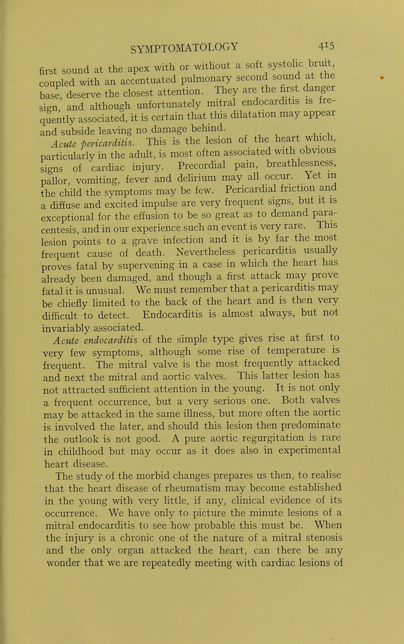 first sound at the apex with or without a soft systolic bruit coupled with an accentuated pulmonary second sound at the base deserve the closest attention. They are the first danger sign and although unfortunately mitral endocarditis is fre- quently associated, it is certain that this dilatation may appear and subside leaving no damage behind. Acute pericarditis. This is the lesion of the heart which, particularly in the adult, is most often associated with obvious signs of cardiac injury. Precordial pain, breathlessness, pallor, vomiting, fever and delirium may all occur. Yet m the child the symptoms may be few. Pericardial friction and a diffuse and excited impulse are very frequent signs, but it is exceptional for the effusion to be so great as to demand para- centesis, and in our experience such an event is very rare. This lesion points to a grave infection and it is by far the most frequent cause of death. Nevertheless pericarditis usually proves fatal by supervening in a case in which the heart has already been damaged, and though a first attack may prove fatal it is unusual. We must remember that a pericarditis may be chiefly limited to the back of the heart and is then very difficult to detect. Endocarditis is almost always, but not invariably associated. Acute endocarditis of the simple type gives rise at first to very few symptoms, although some rise of temperature is frequent. The mitral valve is the most frequently attacked and next the mitral and aortic valves. This latter lesion has not attracted sufficient attention in the young. It is not only a frequent occurrence, but a very serious one. Both valves may be attacked in the same illness, but more often the aortic is involved the later, and should this lesion then predominate the outlook is not good. A pure aortic regurgitation is rare in childhood but may occur as it does also in experimental heart disease. The study of the morbid changes prepares us then, to realise that the heart disease of rheumatism may become established in the young with very little, if any, clinical evidence of its occurrence. We have only to picture the minute lesions of a mitral endocarditis to see how probable this must be. When the injury is a chronic one of the nature of a mitral stenosis and the only organ attacked the heart, can there be any wonder that we are repeatedly meeting with cardiac lesions of