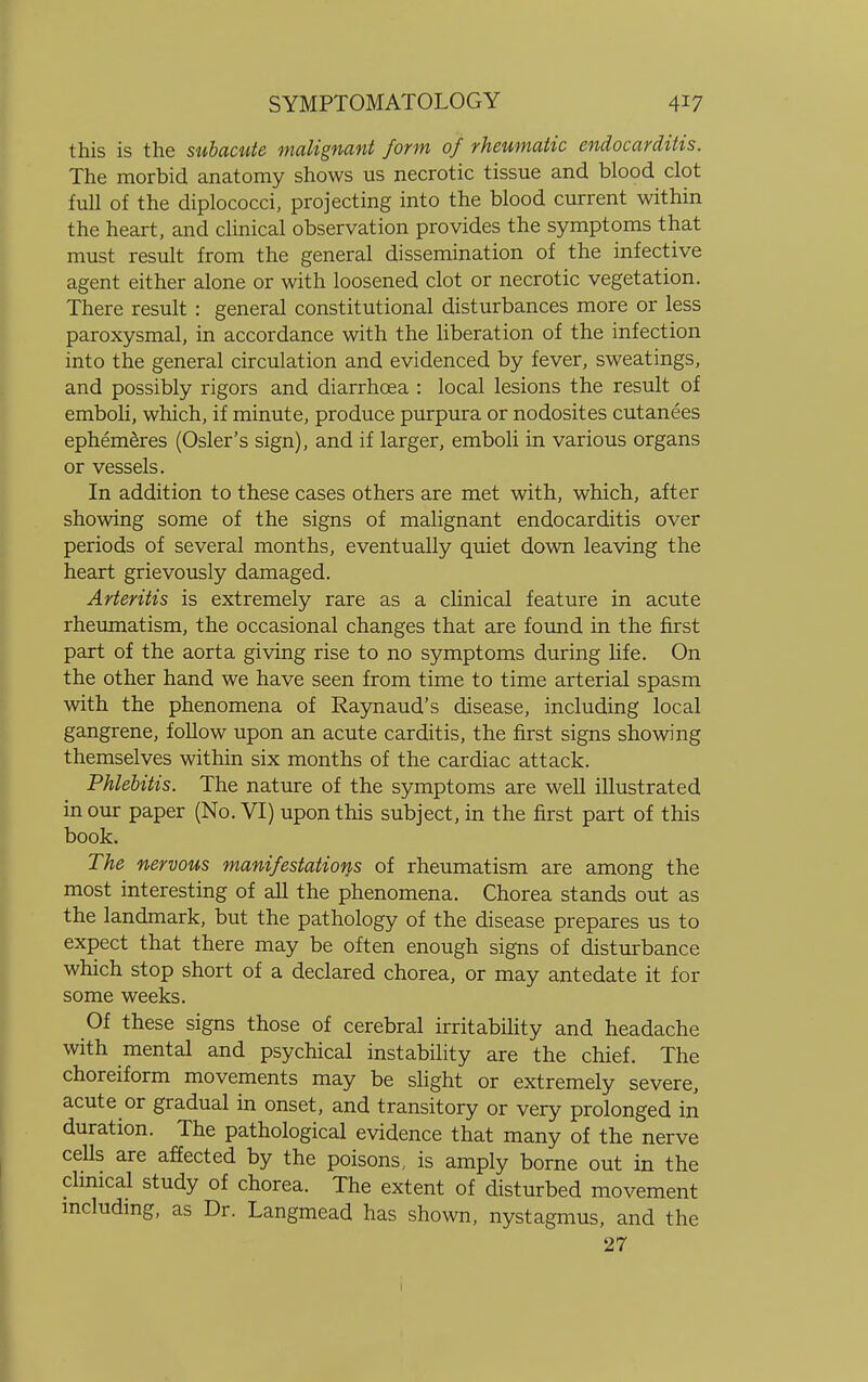 this is the subacute malignant form of rheumatic endocarditis. The morbid anatomy shows us necrotic tissue and blood clot full of the diplococci, projecting into the blood current within the heart, and clinical observation provides the symptoms that must result from the general dissemination of the infective agent either alone or with loosened clot or necrotic vegetation. There result : general constitutional disturbances more or less paroxysmal, in accordance with the liberation of the infection into the general circulation and evidenced by fever, sweatings, and possibly rigors and diarrhoea : local lesions the result of emboli, which, if minute, produce purpura or nodosites cutanees ephemeres (Osier's sign), and if larger, emboli in various organs or vessels. In addition to these cases others are met with, which, after showing some of the signs of malignant endocarditis over periods of several months, eventually quiet down leaving the heart grievously damaged. Arteritis is extremely rare as a clinical feature in acute rheumatism, the occasional changes that are found in the first part of the aorta giving rise to no symptoms during life. On the other hand we have seen from time to time arterial spasm with the phenomena of Raynaud's disease, including local gangrene, follow upon an acute carditis, the first signs showing themselves within six months of the cardiac attack. Phlebitis. The nature of the symptoms are well illustrated in our paper (No. VI) upon this subject, in the first part of this book. The nervous manifestations of rheumatism are among the most interesting of all the phenomena. Chorea stands out as the landmark, but the pathology of the disease prepares us to expect that there may be often enough signs of disturbance which stop short of a declared chorea, or may antedate it for some weeks. Of these signs those of cerebral irritability and headache with mental and psychical instability are the chief. The choreiform movements may be slight or extremely severe, acute or gradual in onset, and transitory or very prolonged in duration. The pathological evidence that many of the nerve ceUs are affected by the poisons, is amply borne out in the clinical study of chorea. The extent of disturbed movement including, as Dr. Langmead has shown, nystagmus, and the 27
