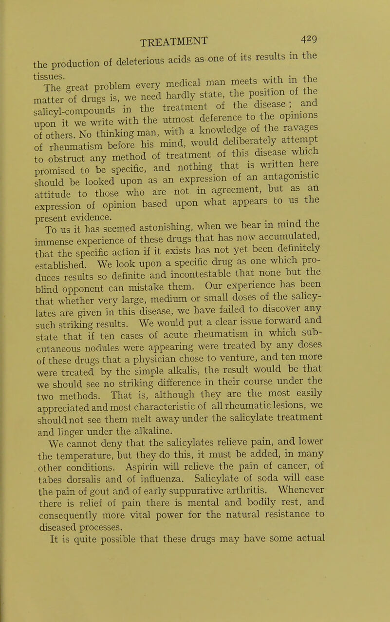 the production of deleterious acids as one of its results in the ^ThTgreat problem every medical man meets with in the Sites «S»£S of rheumatism before his mind, would fehberately at tempt to obstruct any method of treatment of tins diseasewhich promised to be specific, and nothing that is written here should be looked upon as an expression of an antagonistic attitude to those who are not in agreement, but as an expression of opinion based upon what appears to us the present evidence. . . , To us it has seemed astonishing, when we bear m mind tne immense experience of these drugs that has now accumulated, that the specific action if it exists has not yet been definitely established. We look upon a specific drug as one which pro- duces results so definite and incontestable that none but the blind opponent can mistake them. Our experience has been that whether very large, medium or small doses of the salicy- lates are given in this disease, we have failed to discover any such striking results. We would put a clear issue forward and state that if ten cases of acute rheumatism in which sub- cutaneous nodules were appearing were treated by any doses of these drugs that a physician chose to venture, and ten more were treated by the simple alkalis, the result would be that we should see no striking difference in their course under the two methods. That is, although they are the most easily appreciated and most characteristic of all rheumatic lesions, we should not see them melt away under the salicylate treatment and linger under the alkaline. We cannot deny that the salicylates relieve pain, and lower the temperature, but they do this, it must be added, in many other conditions. Aspirin will relieve the pain of cancer, of tabes dorsalis and of influenza. Salicylate of soda will ease the pain of gout and of early suppurative arthritis. Whenever there is relief of pain there is mental and bodily rest, and consequently more vital power for the natural resistance to diseased processes. It is quite possible that these drugs may have some actual