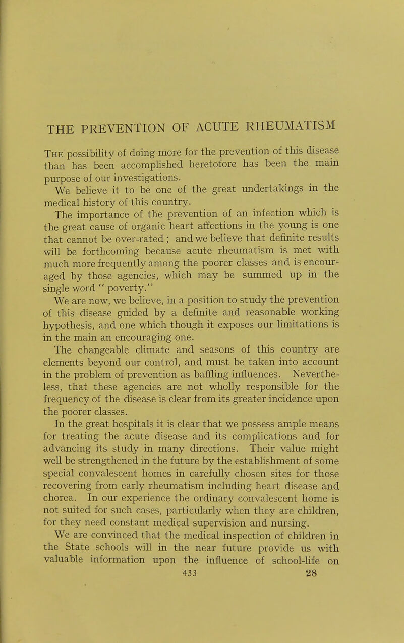 THE PREVENTION OF ACUTE RHEUMATISM The possibility of doing more for the prevention of this disease than has been accomplished heretofore has been the main purpose of our investigations. We believe it to be one of the great undertakings in the medical history of this country. The importance of the prevention of an infection which is the great cause of organic heart affections in the young is one that cannot be over-rated; and we believe that definite results will be forthcoming because acute rheumatism is met with much more frequently among the poorer classes and is encour- aged by those agencies, which may be summed up in the single word  poverty. We are now, we believe, in a position to study the prevention of this disease guided by a definite and reasonable working hypothesis, and one which though it exposes our limitations is in the main an encouraging one. The changeable climate and seasons of this country are elements beyond our control, and must be taken into account in the problem of prevention as baffling influences. Neverthe- less, that these agencies are not wholly responsible for the frequency of the disease is clear from its greater incidence upon the poorer classes. In the great hospitals it is clear that we possess ample means for treating the acute disease and its complications and for advancing its study in many directions. Their value might well be strengthened in the future by the establishment of some special convalescent homes in carefully chosen sites for those recovering from early rheumatism including heart disease and chorea. In our experience the ordinary convalescent home is not suited for such cases, particularly when they are children, for they need constant medical supervision and nursing. We are convinced that the medical inspection of children in the State schools will in the near future provide us with valuable information upon the influence of school-life on