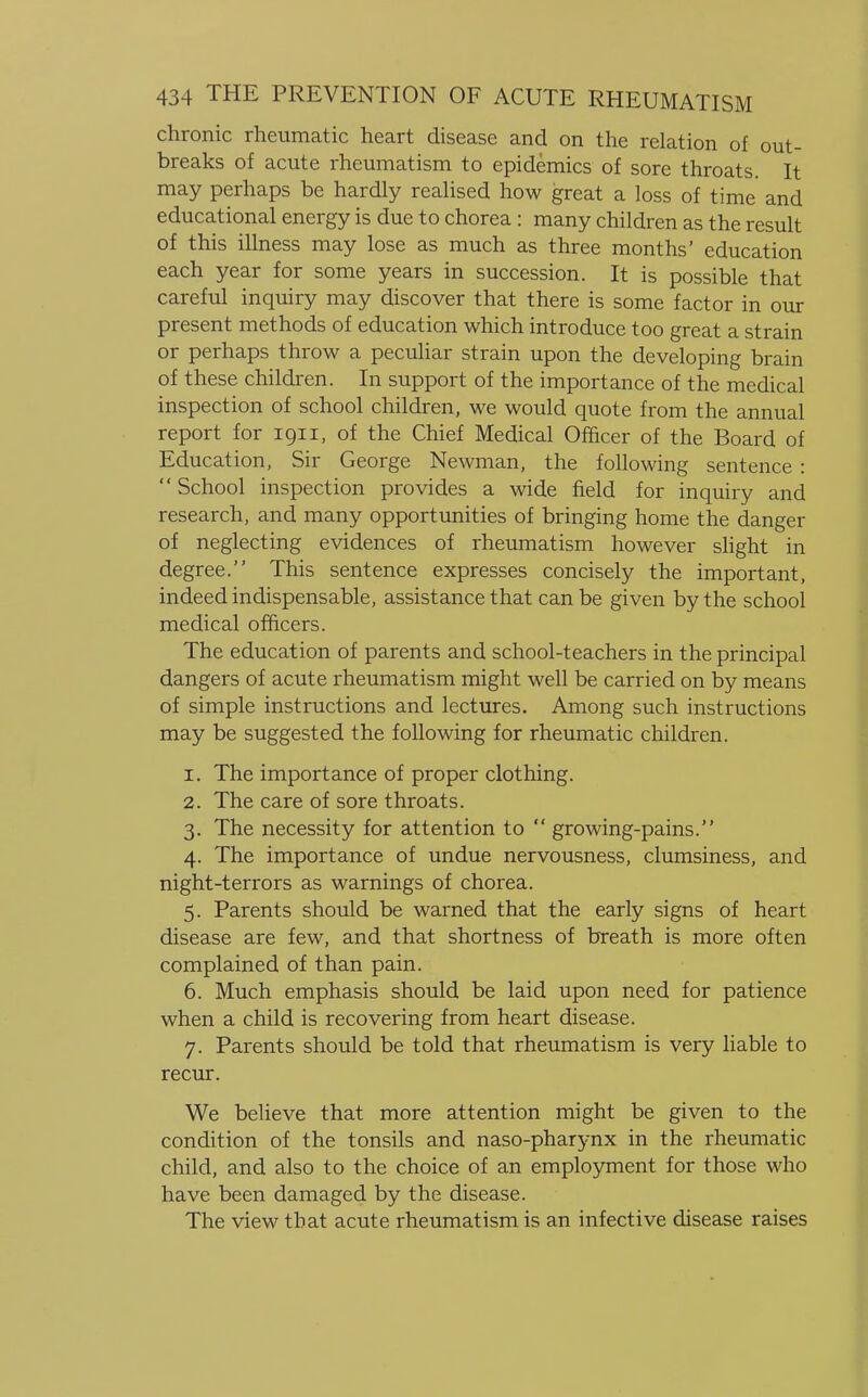 chronic rheumatic heart disease and on the relation of out- breaks of acute rheumatism to epidemics of sore throats. It may perhaps be hardly realised how great a loss of time and educational energy is due to chorea : many children as the result of this illness may lose as much as three months' education each year for some years in succession. It is possible that careful inquiry may discover that there is some factor in our present methods of education which introduce too great a strain or perhaps throw a peculiar strain upon the developing brain of these children. In support of the importance of the medical inspection of school children, we would quote from the annual report for 1911, of the Chief Medical Officer of the Board of Education, Sir George Newman, the following sentence: School inspection provides a wide field for inquiry and research, and many opportunities of bringing home the danger of neglecting evidences of rheumatism however slight in degree. This sentence expresses concisely the important, indeed indispensable, assistance that can be given by the school medical officers. The education of parents and school-teachers in the principal dangers of acute rheumatism might well be carried on by means of simple instructions and lectures. Among such instructions may be suggested the following for rheumatic children. 1. The importance of proper clothing. 2. The care of sore throats. 3. The necessity for attention to  growing-pains. 4. The importance of undue nervousness, clumsiness, and night-terrors as warnings of chorea. 5. Parents should be warned that the early signs of heart disease are few, and that shortness of breath is more often complained of than pain. 6. Much emphasis should be laid upon need for patience when a child is recovering from heart disease. 7. Parents should be told that rheumatism is very liable to recur. We believe that more attention might be given to the condition of the tonsils and naso-pharynx in the rheumatic child, and also to the choice of an employment for those who have been damaged by the disease. The view that acute rheumatism is an infective disease raises