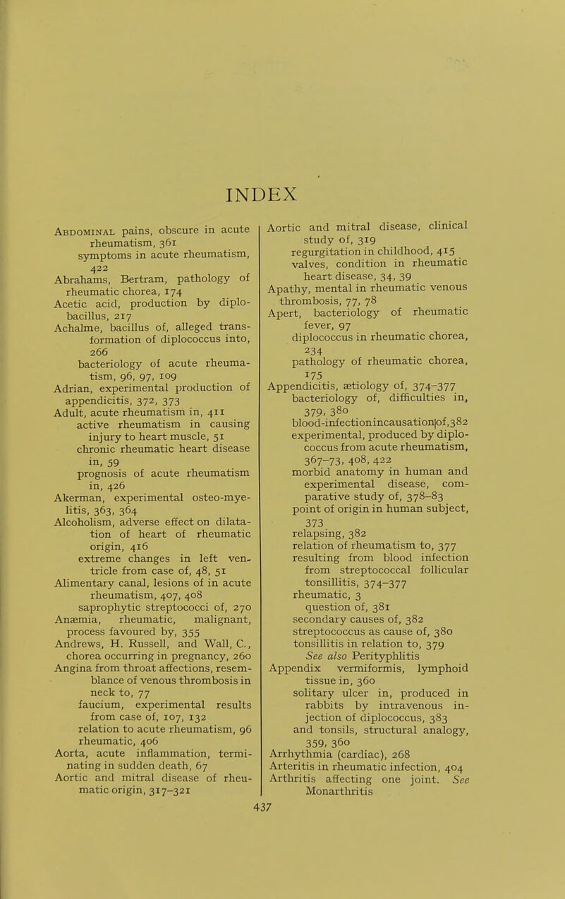 INDEX Abdominal pains, obscure in acute rheumatism, 361 symptoms in acute rheumatism, 422 Abrahams, Bertram, pathology of rheumatic chorea, 174 Acetic acid, production by diplo- bacillus, 217 Achalme, bacillus of, alleged trans- formation of diplococcus into, 266 bacteriology of acute rheuma- tism, 96, 97, 109 Adrian, experimental production of appendicitis, 372, 373 Adult, acute rheumatism in, 411 active rheumatism in causing injury to heart muscle, 51 chronic rheumatic heart disease in, 59 prognosis of acute rheumatism in, 426 Akerman, experimental osteo-mye- litis, 363, 364 Alcoholism, adverse effect on dilata- tion of heart of rheumatic origin, 416 extreme changes in left ven- tricle from case of, 48, 51 Alimentary canal, lesions of in acute rheumatism, 407, 408 saprophytic streptococci of, 270 Anaemia, rheumatic, malignant, process favoured by, 355 Andrews, H. Russell, and Wall, C, chorea occurring in pregnancy, 260 Angina from throat affections, resem- blance of venous thrombosis in neck to, 77 faucium, experimental results from case of, 107, 132 relation to acute rheumatism, 96 rheumatic, 406 Aorta, acute inflammation, termi- nating in sudden death, 67 Aortic and mitral disease of rheu- matic origin, 317-321 Aortic and mitral disease, clinical study of, 319 regurgitation in childhood, 415 valves, condition in rheumatic heart disease, 34, 39 Apathy, mental in rheumatic venous thrombosis, 77, 78 Apert, bacteriology of rheumatic fever, 97 diplococcus in rheumatic chorea, 234 pathology of rheumatic chorea, 175 Appendicitis, aetiology of, 374-377 bacteriology of, difficulties in, 379. 38o blood-infection incausationjof, 382 experimental, produced by diplo- coccus from acute rheumatism, 367-73. 4o8> 422 morbid anatomy in human and experimental disease, com- parative study of, 378-83 point of origin in human subject, 373 relapsing, 382 relation of rheumatism to, 377 resulting from blood infection from streptococcal follicular tonsillitis, 374-377 rheumatic, 3 question of, 381 secondary causes of, 382 streptococcus as cause of, 380 tonsillitis in relation to, 379 See also Perityphlitis Appendix vermiformis, lymphoid tissue in, 360 solitary ulcer in, produced in rabbits by intravenous in- jection of diplococcus, 383 and tonsils, structural analogy, 359, 360 Arrhythmia (cardiac), 268 Arteritis in rheumatic infection, 404 Arthritis affecting one joint. See Monarthritis
