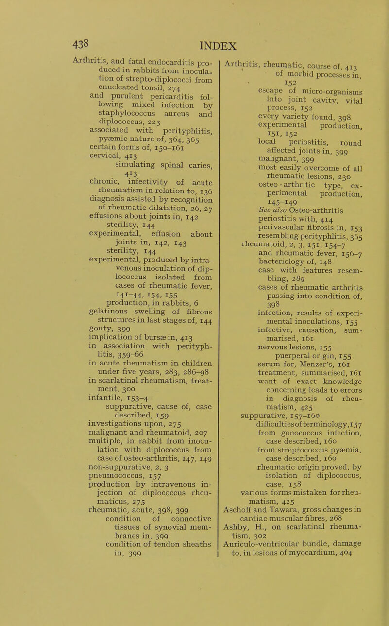 Arthritis, and fatal endocarditis pro- duced in rabbits from inocula- tion of strepto-diplococci from enucleated tonsil, 274 and purulent pericarditis fol- lowing mixed infection by staphylococcus aureus and diplococcus, 223 associated with perityphlitis, pyemic nature of, 364, 365 certain forms of, 150-161 cervical, 413 simulating spinal caries, 413 chronic, infectivity of acute rheumatism in relation to, 136 diagnosis assisted by recognition of rheumatic dilatation, 26, 27 effusions about joints in, 142 sterility, 144 experimental, effusion about joints in, 142, 143 sterility, 144 experimental, produced by intra- venous inoculation of dip- lococcus isolated from cases of rheumatic fever, 141-44, 154, 155 production, in rabbits, 6 gelatinous swelling of fibrous structures in last stages of, 144 gouty, 399 implication of bursae in, 413 in association with perityph- litis, 359-66 in acute rheumatism in children under five years, 283, 286-98 in scarlatinal rheumatism, treat- ment, 300 infantile, 153-4 suppurative, cause of, case described, 159 investigations upon, 275 malignant and rheumatoid, 207 multiple, in rabbit from inocu- lation with diplococcus from case of osteo-arthritis, 147, 149 non-suppurative, 2, 3 pneumococcus, 157 production by intravenous in- jection of diplococcus rheu- maticus, 275 rheumatic, acute, 398, 399 condition of connective tissues of synovial mem- branes in, 399 condition of tendon sheaths in, 399 Arthritis, rheumatic, course of, 413 of morbid processes in, 152 escape of micro-organisms into joint cavity, vital process, 152 every variety found, 398 experimental production, 151,152 local periostitis, round affected joints in, 399 malignant, 399 most easily overcome of all rheumatic lesions, 230 osteo-arthritic type, ex- perimental production, 145-149 See also Osteo-arthritis periostitis with, 414 perivascular fibrosis in, 153 resembling perityphlitis, 365 rheumatoid, 2, 3, 151, 154-7 and rheumatic fever, 156-7 bacteriology of, 148 case with features resem- bling, 289 cases of rheumatic arthritis passing into condition of, 398 infection, results of experi- mental inoculations, 155 infective, causation, sum- marised, 161 nervous lesions, 155 puerperal origin, 155 serum for, Menzer's, 161 treatment, summarised, 161 want of exact knowledge concerning leads to errors in diagnosis of rheu- matism, 425 suppurative, 157-160 difficultiesof terminology, 157 from gonococcus infection, case described, 160 from streptococcus pyaemia, case described, 160 rheumatic origin proved, by isolation of diplococcus, case, 158 various forms mistaken for rheu- matism, 425 Aschoff and Tawara, gross changes in cardiac muscular fibres, 268 Ashby, H., on scarlatinal rheuma- tism, 302 Auriculo-ventricular bundle, damage to, in lesions of myocardium, 404
