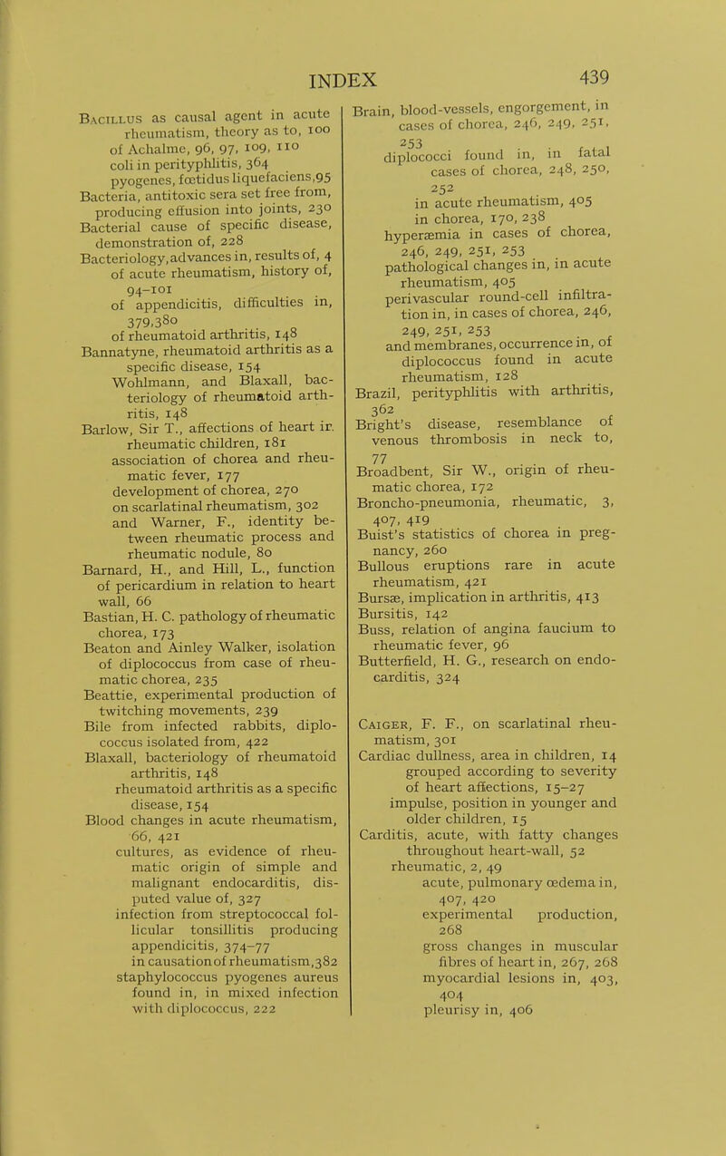 Bacillus as causal agent in acute rheumatism, theory as to, 100 of Achalmc, 96, 97. I09. 110 coli in perityphlitis, 364 pyogenes, foctidus liquefaciens,95 Bacteria, antitoxic sera set free from, producing effusion into joints, 230 Bacterial cause of specific disease, demonstration of, 228 Bacteriology, advances in, results of, 4 of acute rheumatism, history of, 94-101 of appendicitis, difficulties in, 379,38o of rheumatoid arthritis, 148 Bannatyne, rheumatoid arthritis as a specific disease, 154 Wohlmann, and Blaxall, bac- teriology of rheumatoid arth- ritis, 148 Barlow, Sir T., affections of heart ir. rheumatic children, 181 association of chorea and rheu- matic fever, 177 development of chorea, 270 on scarlatinal rheumatism, 302 and Warner, F., identity be- tween rheumatic process and rheumatic nodule, 80 Barnard, H., and Hill, L., function of pericardium in relation to heart wall, 66 Bastian, H. C. pathology of rheumatic chorea, 173 Beaton and Ainley Walker, isolation of diplococcus from case of rheu- matic chorea, 235 Beattie, experimental production of twitching movements, 239 Bile from infected rabbits, diplo- coccus isolated from, 422 Blaxall, bacteriology of rheumatoid arthritis, 148 rheumatoid arthritis as a specific disease, 154 Blood changes in acute rheumatism, 66, 421 cultures, as evidence of rheu- matic origin of simple and malignant endocarditis, dis- puted value of, 327 infection from streptococcal fol- licular tonsillitis producing appendicitis, 374-77 in causation of rheumatism, 382 staphylococcus pyogenes aureus found in, in mixed infection with diplococcus, 222 Brain, blood-vessels, engorgement, in cases of chorea, 246, 249, 251, 253 diplococci found in, in fatal cases of chorea, 248, 250, 252 in acute rheumatism, 405 in chorea, 170, 238 hyperemia in cases of chorea, 246, 249, 251, 253 pathological changes in, in acute rheumatism, 405 perivascular round-cell infiltra- tion in, in cases of chorea, 246, 249, 251, 253 and membranes, occurrence in, of diplococcus found in acute rheumatism, 128 Brazil, perityphlitis with arthritis, 362 Bright's disease, resemblance of venous thrombosis in neck to, 77 . x t. Broadbent, Sir W., origin of rheu- matic chorea, 172 Broncho-pneumonia, rheumatic, 3, 407, 419 Buist's statistics of chorea in preg- nancy, 260 Bullous eruptions rare in acute rheumatism, 421 Bursse, implication in arthritis, 413 Bursitis, 142 Buss, relation of angina faucium to rheumatic fever, 96 Butterfield, H. G., research on endo- carditis, 324 Caiger, F. F., on scarlatinal rheu- matism, 301 Cardiac dullness, area in children, 14 grouped according to severity of heart affections, 15-27 impulse, position in younger and older children, 15 Carditis, acute, with fatty changes throughout heart-wall, 52 rheumatic, 2, 49 acute, pulmonary oedema in, 407, 420 experimental production, 268 gross changes in muscular fibres of heart in, 267, 268 myocardial lesions in, 403, 404 pleurisy in, 406