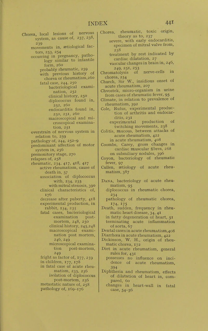 Chorea, local lesions of nervous system, as cause of, 237, 238, 239 movements in, etiological fac- tors, 253, 254 occurring in pregnancy, patho- logy similar to infantile form, 260 probably rheumatic, 259 with previous history of chorea or rheumatism,26o fatal case, 244, 250 bacteriological exami- nation, 252 clinical history, 250 diplococcus found in, 252, 260 endocarditis found in, 250, 251, 260 macroscopical and mi- croscopical examina- tion, 251 overstrain of nervous system in relation to, 259 pathology of, 244, 252-9 predominant affection of motor system in, 256 premonitory stage, 270 relapses of, 258 rheumatic, 234, 417, 418, 427 active rheumatism, cause of death in, 57 association of diplococcus with, 234, 235 with mitral stenosis, 390 clinical characteristics of, 176 decrease after puberty, 418 experimental production, in rabbit, 134, 235 fatal cases, bacteriological examination post- mortem, 248, 250 clinical history, 245,248 macroscopical exami- nation post mortem, 246, 249 microscopical examina- tion post-mortem, 249 fright as factor of, 177, 259 in children, 177, 178 in fatal case of acute rheu- matism, 235, 236 isolation of diplococcus post-mortem, 236 metastatic nature of, 258 pathology of, 169-176 Chorea, rheumatic, toxic origin, theory as to, 237 severe, with early endocarditis, specimen of mitral valve from, 238 treatment by rest indicated by cardiac dilatation, 27 vascular changes in brain in, 246, 249, 251, 253 Chromatolysis of nerve-cells in chorea, 254 Church, Sir W., insidious onset of acute rheumatism, 207 Chvostek, micro-organism in urine from cases of rheumatic fever, 95 Climate, in relation to prevalence of rheumatism, 392 Cole, Rufus, experimental produc- tion of arthritis and endocar- ditis, 231 experimental production of twitching movements, 238 Colitis, mucous, between attacks of acute rheumatism, 422 in acute rheumatism, 408 Coombs, Carey, gross changes in cardiac muscular fibres, 268 on submiliary nodules, 396 Coyon, bacteriology of rheumatic fever, 97 Cullen, aetiology of acute rheu- matism, 387 Dana, bacteriology of acute rheu- matism, 95 diplococcus in rheumatic chorea, 234 pathology of rheumatic chorea, 174. 175 Death, sudden, frequency in rheu- matic heart disease, 34, 41 in fatty degeneration of heart, 51 terminating acute inflammation of aorta, 67 Dental cases in acute rheumatism ,408 Diarrhoea in acute rheumatism, 422 Dickinson, W. H., origin of rheu- matic chorea, 172 Diet in acute rheumatism, general rules for, 431 possesses no influence on inci- dence of acute rheumatism, 394 Diphtheria and rheumatism, effects of dilatation of heart in, com- pared, 60 changes in heart-wall in fatal case, 54-56