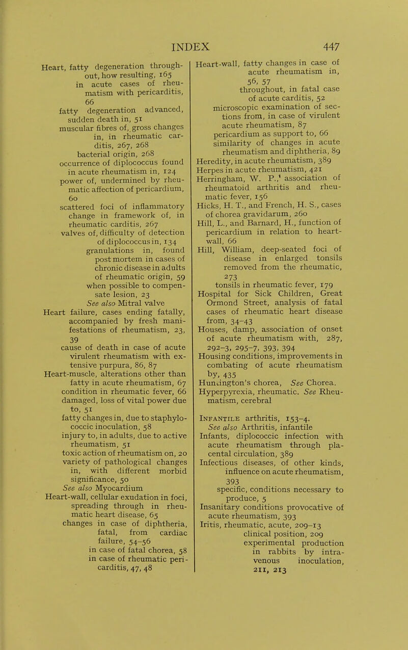 Heart, fatty degeneration through- out, how resulting, 165 in acute cases of rheu- matism with pericarditis, 66 fatty degeneration advanced, sudden death in, 51 muscular fibres of,, gross changes in, in rheumatic car- ditis, 267, 268 bacterial origin, 268 occurrence of diplococcus found in acute rheumatism in, 124 power of, undermined by rheu- matic affection of pericardium, 60 scattered foci of inflammatory change in framework of, in rheumatic carditis, 267 valves of, difficulty of detection of diplococcus in, 134 granulations in, found post mortem in cases of chronic disease in adults of rheumatic origin, 59 when possible to compen- sate lesion, 23 See also Mitral valve Heart failure, cases ending fatally, accompanied by fresh mani- festations of rheumatism, 23, 39 cause of death in case of acute virulent rheumatism with ex- tensive purpura, 86, 87 Heart-muscle, alterations other than fatty in acute rheumatism, 67 condition in rheumatic fever, 66 damaged, loss of vital power due to, 51 fatty changes in, due to staphylo- coccic inoculation, 58 injury to, in adults, due to active rheumatism, 51 toxic action of rheumatism on, 20 variety of pathological changes in, with different morbid significance, 50 See also Myocardium Heart-wall, cellular exudation in foci, spreading through in rheu- matic heart disease, 65 changes in case of diphtheria, fatal, from cardiac failure, 54-56 in case of fatal chorea, 58 in case of rheumatic peri- carditis, 47, 48 Heart-wall, fatty changes in case of acute rheumatism in, 56, 57 throughout, in fatal case of acute carditis, 52 microscopic examination of sec- tions from, in case of virulent acute rheumatism, 87 pericardium as support to, 66 similarity of changes in acute rheumatism and diphtheria, 89 Heredity, in acute rheumatism, 389 Herpes in acute rheumatism, 421 Herringham, W. P.,' association of rheumatoid arthritis and rheu- matic fever, 156 Hicks, H. T., and French, H. S., cases of chorea gravidarum, 260 Hill, L., and Barnard, H., function of pericardium in relation to heart- wall, 66 Hill, William, deep-seated foci of disease in enlarged tonsils removed from the rheumatic, 273 tonsils in rheumatic fever, 179 Hospital for Sick Children, Great Ormond Street, analysis of fatal cases of rheumatic heart disease from, 34-43 Houses, damp, association of onset of acute rheumatism with, 287, 292-3, 295-7, 393. 394 Housing conditions, improvements in combating of acute rheumatism by, 435 Huntington's chorea, See Chorea. Hyperpyrexia, rheumatic. See Rheu- matism, cerebral Infantile arthritis, 153-4. See also Arthritis, infantile Infants, diplococcic infection with acute rheumatism through pla- cental circulation, 389 Infectious diseases, of other kinds, influence on acute rheumatism, 393 specific, conditions necessary to produce, 5 Insanitary conditions provocative of acute rheumatism, 393 Iritis, rheumatic, acute, 209-13 clinical position, 209 experimental production in rabbits by intra- venous inoculation, 211, 213