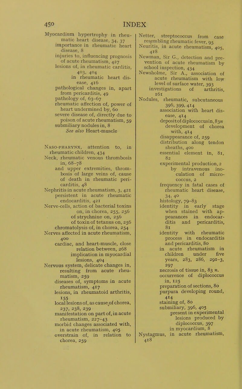 Myocardium hypertrophy in rheu- matic heart disease, 34, 37 importance in rheumatic heart disease, 8 injuries to, influencing prognosis of acute rheumatism, 427 lesions of, in rheumatic carditis, 4°3. 4°4 in rheumatic heart dis- ease, 416 pathological changes in, apart from pericarditis, 49 pathology of, 63-67 rheumatic affection of, power of heart undermined by, 60 severe disease of, directly due to poison of acute rheumatism, 59 submiliary nodules in, 8 See also Heart-muscle Naso-pharynx, attention to, in rheumatic children, 434 Neck, rheumatic venous thrombosis in, 68-78 and upper extremities, throm- bosis of large veins of, cause of death in rheumatic peri- carditis, 48 Nephritis in acute rheumatism, 3, 421 persistent in acute rheumatic endocarditis, 421 Nerve-cells, action of bacterial toxins on, in chorea, 255, 256 of strychnine on, 256 of toxin of tetanus on, 256 chromatolysis of, in chorea, 254 Nerves affected in acute rheumatism, 400 cardiac, and heart-muscle, close relation between, 268 implication in myocardial lesions, 404 Nervous system, delicate changes in, resulting from acute rheu- matism, 259 diseases of, symptoms in acute rheumatism, 417 lesions, in rheumatoid arthritis, 155 local lesions of, as cause of chorea, 237, 238, 239 manifestation on part of, in acute rheumatism, 227-43 morbid changes associated with, in acute rheumatism, 405 overstrain of, in relation to chorea, 259 Netter, streptococcus from case resembling rheumatic fever, 95 Neuritis, in acute rheumatism, 405, 4t8 Newman, Sir C, detection and pre- vention of acute rheumatism by school inspection, 434 Newsholme, Sir A., association of acute rheumatism with low level of surface water, 393 investigations of arthritis, 161 Nodules, rheumatic, subcutaneous 396, 399, 4*4 association with heart dis- ease, 414 depositof diplococcusin, 83W development of chorea with, 414 disappearance of, 259 distribution along tendon sheaths, 400 essential element in, 81, 82 experimental production, 2 by intravenous ino- culation of micro- coccus, 2 frequency in fatal cases of rheumatic heart disease, 34. 4° histology, 79-83 identity in early stage when stained with ap- pearances in endocar- ditis and pericarditis, 81 identity with rheumatic process in endocarditis and pericarditis, 80 in acute rheumatism in children under five years, 283, 286, 291-3, 297 necrosis of tissue in, 83 n. occurrence of diplococcus in, 125 preparation of sections, 80 purpura developing round, 414 staining of, 80 submiliary, 396, 405 present in experimental lesions produced by diplococcus, 397 in myocardium, 8 Nystagmus, in acute rheumatism, 418