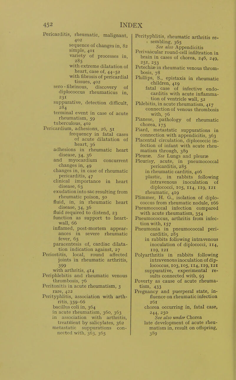 Pericarditis, rheumatic, malignant, 402 sequence of changes in, 82 simple, 401 variety of processes in, 285 with extreme dilatation of heart, case of, 44-52 with fibrosis of pericardial tissues, 402 sero - fibrinous, discovery of diplococcus rheumaticus in, 231 suppurative, detection difficult, 284 terminal event in case of acute rheumatism, 59 tuberculous, 402 Pericardium, adhesions, 26, 51 frequency in fatal cases of acute dilatation of heart, 36 adhesions in rheumatic heart disease, 34, 36 and myocardium concurrent changes in, 49 changes in, in case of rheumatic pericarditis, 47 clinical importance in heart disease, 63 exudation into sac resulting from rheumatic poison, 50 fluid, in, in rheumatic heart disease, 34, 36 fluid required to distend, 23 function as support to heart- wall, 66 inflamed, post-mortem appear- ances in severe rheumatic fever, 65 paracentesis of, cardiac dilata- tion indication against, 27 Periostitis, local, round affected joints in rheumatic arthritis, 399 with arthritis, 414 Periphlebitis and rheumatic venous thrombosis, 76 Peritonitis in acute rheumatism, 3 rare, 422 Perityphlitis, association with arth- ritis, 359-66 bacillus coli in, 364 in acute rheumatism, 360, 363 in association with arthritis, treatrtient by salicylates, 362 metastatic suppurations con- nected with, 363, 365 Perityphlitis, rheumatic arthritis re- 1 sembling, 365 See also Appendicitis Perivascular round-cell infiltration in brain in cases of chorea, 246, 249, 251, 253 Petechiae in rheumatic venous throm- bosis, 78 Phillips, S., epistaxis in rheumatic children, 419 fatal case of infective endo- carditis with acute inflamma- tion of ventricle wall, 52 Phlebitis, in acute rheumatism, 417 connection of venous thrombosis with, 76 Pianese, pathology of rheumatic chorea, 175 Piard, metastatic suppurations in connection with appendicitis, 363 Placental circulation, diplococcic in- fection of infant with acute rheu- matism through, 389 Pleurae. See Lungs and pleurae Pleurisy, acute, in pneumococcal pericarditis, 285 in rheumatic carditis, 406 plastic, in rabbits following intravenous inoculation of diplococci, 105, 114, 119, 121 rheumatic, 419 Plimmer, H. G., isolation of diplo- coccus from rheumatic nodule, 166 Pneumococcal infection compared with acute rheumatism, 354 Pneumococcus, arthritis from infec- tion with, 157 Pneumonia in pneumococcal peri- carditis, 285 in rabbits following intravenous inoculation of diplococci, 114, 119, 121 Polyarthritis in rabbits following intravenous inoculation of dip- lococcus, 103,105,114,119,121 suppurative, experimental re- sults connected with, 95 Poverty as cause of acute rheuma- tism, 433 Pregnancy and puerperal state, in- fluence on rheumatic infection 261 chorea occurring in, fatal case, 244, 250 See also under Chorea late development of acute rheu- matism in, result on offspring, 389