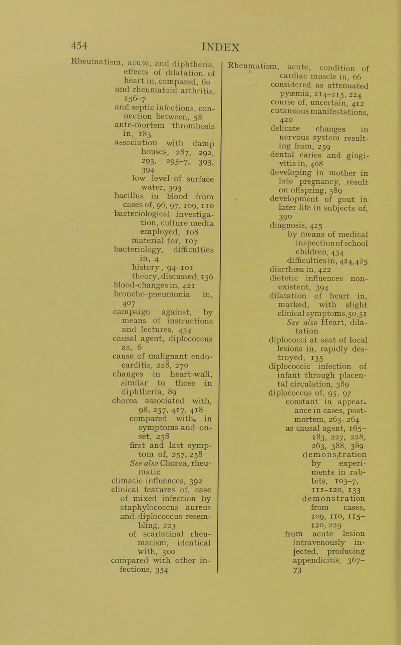 Rheumatism, acute, and diphtheria, effects of dilatation of heart in, compared, 60 and rheumatoid arthritis, 156-7 and septic infections, con- nection between, 58 ante-mortem thrombosis in, 183 association with damp houses, 287, 292, 293, 295-7, 393, 394 low level of surface water, 393 bacillus in blood from cases of, 96, 97, 109, 110 bacteriological investiga- tion, culture media employed, 108 material for, 107 bacteriology, difficulties in, 4 history, 94-101 theory, discussed, 156 blood-changes in, 421 broncho-pneumonia in, 407 campaign against, by means of instructions and lectures, 434 causal agent, diplococcus as, 6 cause of malignant endo- carditis, 228, 270 changes in heart-wall, similar to those in diphtheria, 89 chorea associated with, 98, 257, 417, 418 compared with, in symptoms and on- set, 258 first and last symp- tom of, 257, 258 See also Chorea, rheu- matic climatic influences, 392 clinical features of, case of mixed infection by staphylococcus aureus and diplococcus resem- bling, 223 of scarlatinal rheu- matism, identical with, 300 compared with other in- fections, 354 Rheumatism, acute, condition of cardiac muscle in, 66 considered as attenuated pyaemia, 214-215, 224 course of, uncertain, 412 cutaneous manifestations, 420 delicate changes in nervous system result- ing from, 259 dental caries and gingi- vitis in, 408 developing in mother in late pregnancy, result on offspring, 389 development of gout in later life in subjects of, 39o diagnosis, 425 by means of medical inspection of school children, 434 difficulties in, 424,425 diarrhoea in, 422 dietetic influences non- existent, 394 dilatation of heart in, marked, with slight clinical symptoms,50,51 See also Heart, dila- tation diplococci at seat of local lesions in, rapidly des- troyed, 135 diplococcic infection of infant through placen- tal circulation, 389 diplococcus of, 95, 97 constant in appear- ance in cases, post- mortem, 263: 264 as causal agent, 165- 183, 227, 228, 263, 388, 389 demonstration by experi- ments in rab- bits, 103-7, 111-120, 133 demonstration from cases, 109, 110, 115- 120, 229 from acute lesion intravenously in- jected, producing appendicitis, 367- 73