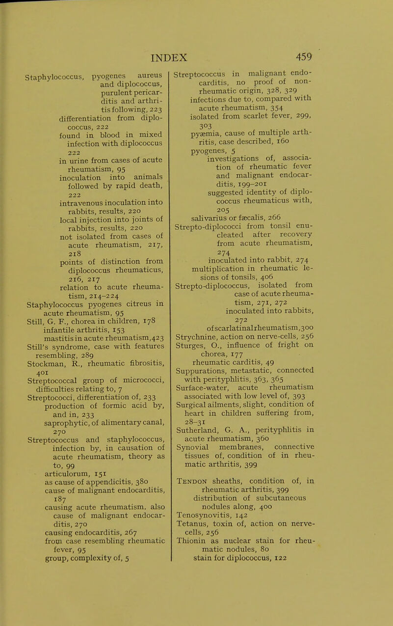 Staphylococcus, pyogenes aureus and diplococcus, purulent pericar- ditis and arthri- tis following, 223 differentiation from diplo- coccus, 222 found in blood in mixed infection with diplococcus 222 in urine from cases of acute rheumatism, 95 inoculation into animals followed by rapid death, 222 intravenous inoculation into rabbits, results, 220 local injection into joints of rabbits, results, 220 not isolated from cases of acute rheumatism, 217, 218 points of distinction from diplococcus rheumaticus, 216, 217 relation to acute rheuma- tism, 214-224 Staphylococcus pyogenes citreus in acute rheumatism, 95 Still, G. F., chorea in children, 178 infantile arthritis, 153 mastitis in acute rheumatism,423 Still's syndrome, case with features resembling, 289 Stockman, R., rheumatic fibrositis, 401 Streptococcal group of micrococci, difficulties relating to, 7 Streptococci, differentiation of, 233 production of formic acid by, and in, 233 saprophytic, of alimentary canal, 270 Streptococcus and staphylococcus, infection by, in causation of acute rheumatism, theory as to, 99 articulorum, 151 as cause of appendicitis, 380 cause of malignant endocarditis, 187 causing acute rheumatism, also cause of malignant endocar- ditis, 270 causing endocarditis, 267 from case resembling rheumatic fever, 95 group, complexity of, 5 Streptococcus in malignant endo- carditis, no proof of non- rheumatic origin, 328, 329 infections due to, compared with acute rheumatism, 354 isolated from scarlet fever, 299, 3°3 pyaemia, cause of multiple arth- ritis, case described, 160 pyogenes, 5 investigations of, associa- tion of rheumatic fever and malignant endocar- ditis, 199-201 suggested identity of diplo- coccus rheumaticus with, 205 salivarius or fa?calis, 266 Strepto-diplococci from tonsil enu- cleated after recovery from acute rheumatism, 274 inoculated into rabbit, 274 multiplication in rheumatic le- sions of tonsils, 406 Strepto-diplococcus, isolated from case of acute rheuma- tism, 271, 272 inoculated into rabbits, 272 of scarlatinalrheumatism, 3 00 Strychnine, action on nerve-cells, 256 Sturges, O., influence of fright on chorea, 177 rheumatic carditis, 49 Suppurations, metastatic, connected with perityphlitis, 363, 365 Surface-water, acute rheumatism associated with low level of, 393 Surgical ailments, slight, condition of heart in children suffering from, 28-31 Sutherland, G. A., perityphlitis in acute rheumatism, 360 Synovial membranes, connective tissues of, condition of in rheu- matic arthritis, 399 Tendon sheaths, condition of, in rheumatic arthritis, 399 distribution of subcutaneous nodules along, 400 Tenosynovitis, 142 Tetanus, toxin of, action on nerve- cells, 256 Thionin as nuclear stain for rheu- matic nodules, 80 stain for diplococcus, 122