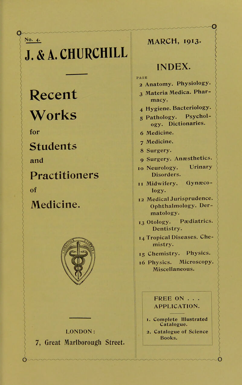 No. 4- J. & A. CHURCHILL Recent Works for Students and Practitioners of Medicine. LONDON: 7, Great Marlborough Street. MARCH, 1913. INDEX. PAGE 2 Anatomy. Physiology. 3 Materia Medica. Phar- macy. 4 Hygiene. Bacteriology. 5 Pathology. Psychol- ogy. Dictionaries. 6 Medicine. 7 Medicine. 8 Surgery. 9 Surgery. Anaesthetics. 10 Neurology. Urinary Disorders. 11 Midwifery. Gynaeco- logy. 12 Medical Jurisprudence. Ophthalmology. Der= matology. 13 Otology. Paediatrics. Dentistry. 14 Tropical Diseases. Che= mistry. 15 Chemistry. Physics. 16 Physics. Microscopy. Miscellaneous. FREE ON . . . APPLICATION. 1. Complete Illustrated Catalogue. 2. Catalogue of Science Books.