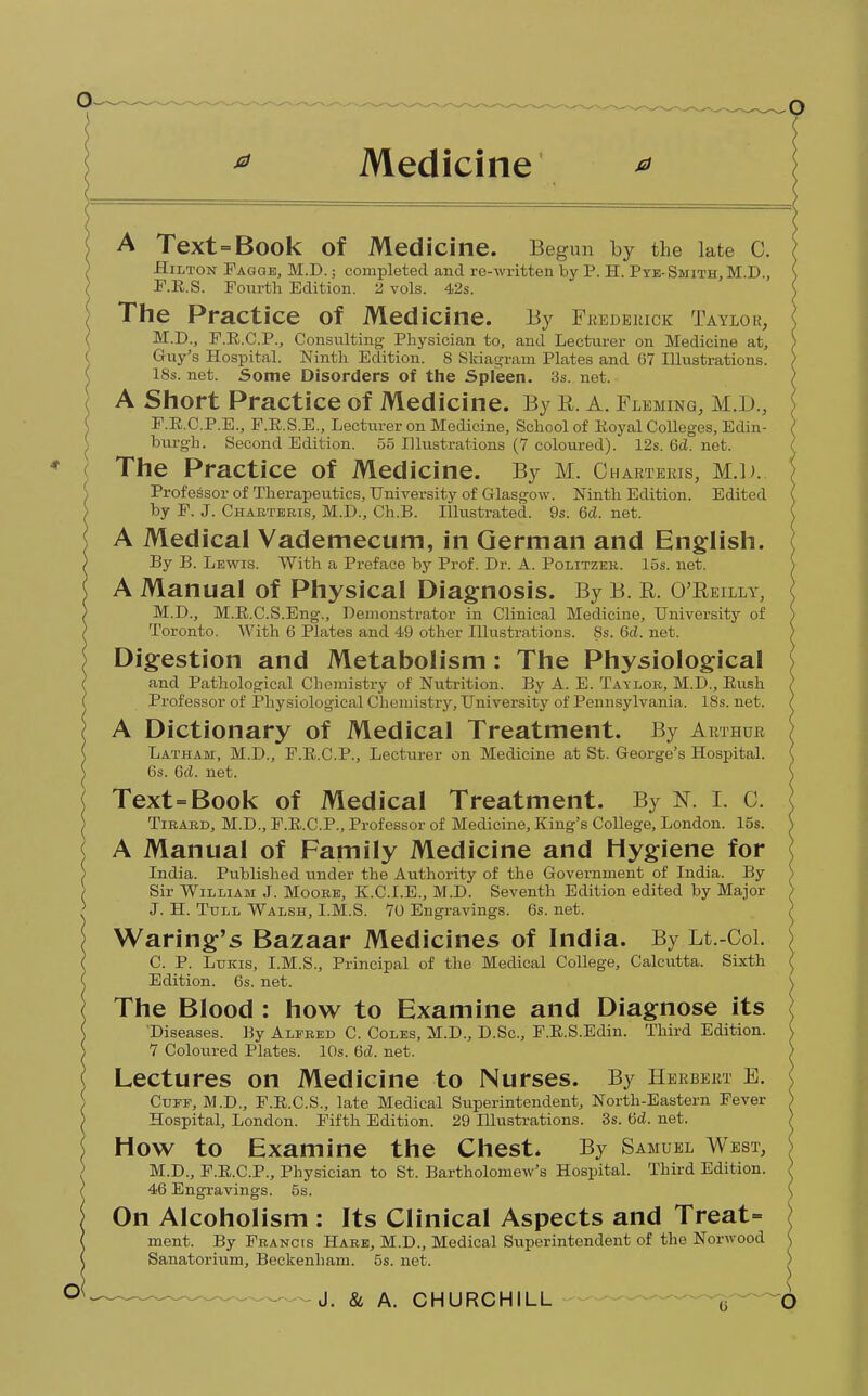 A Text = Book Of Medicine. Begun by the late C. Hilton Fagge, M.D.; completed and re-written by P. H. Pye- Smith, M.D., F.E.S. Fourth Edition. 2 vols. 42s. The Practice of Med icine. By Frederick Taylok, M.D., F.B.C.P., Consulting Pliysician to, and Lecturer on Medicine at, Guy's Hospital. Ninth Edition. 8 Skiagram Plates and 67 Illustrations. 18s. net. Some Disorders of the Spleen. 3s. net. A Short Practice of Medicine. By R. A. Fleming, M.D., F.R.C.P.E., F.R.S.E., Lecturer on Medicine, School of Koyal Colleges, Edin- burgh. Second Edition. 55 Illustrations (7 coloured). 12s. 6cl. net. The Practice of Medicine. By M. Charteris, M.l). Professor of Therapeutics, University of Glasgow. Ninth Edition. Edited by F. J. Charteris, M.D., Ch.B. Illustrated. 9s. Gd. net. A Medical Vademecum, in German and English. By B. Lewis. With a Preface by Prof. Dr. A. Politzer. 15s. net. A Manual of Physical Diagnosis. By B. R. O'Reilly, M.D., M.B.C.S.Eng., Demonstrator in Clinical Medicine, University of Toronto. With 6 Plates and 49 other Illustrations. 8s. 6d. net. Digestion and Metabolism: The Physiological and Pathological Chemistry of Nutrition. By A. E. Taylor, M.D., Eush Professor of Physiological Chemistry, University of Pennsylvania. 18s. net. A Dictionary of Medical Treatment. By Arthur Latham, M.D., F.B.C.P., Lecturer on Medicine at St. George's Hospital. 6s. 6d. net. Text=Book of Medical Treatment. By N. I. C. Tirard, M.D., F.E.C.P., Professor of Medicine, King's College, London. 15s. A Manual of Family Medicine and Hygiene for India. Published under the Authority of the Government of India. By Sir William J. Moore, K.C.I.E., M.D. Seventh Edition edited by Major J. H. Tull Walsh, I.M.S. 70 Engravings. 6s. net. Waring's Bazaar Medicines of India. By Lt.-Col. C. P. Lukis, I.M.S., Principal of the Medical College, Calcutta. Sixth Edition. 6s. net. The Blood : how to Examine and Diagnose its Diseases. By Alfred C. Coles, M.D., D.Sc, F.E.S.Edin. Third Edition. 7 Coloured Plates. 10s. 6d. net. Lectures on Medicine to Nurses. By Herbert E. Cuff, M.D., F.E.C.S., late Medical Superintendent, North-Eastern Fever Hospital, London. Fifth Edition. 29 Hlustrations. 3s. 6d. net. HOW to Examine the Chest* By Samuel West, M.D., F.E.C.P., Physician to St. Bartholomew's Hospital. Third Edition. 46 Engravings. 5s. On Alcoholism : Its Clinical Aspects and Treat= ment. By Francis Hare, M.D., Medical Superintendent of the Norwood Sanatorium, Beckenham. 5s. net.