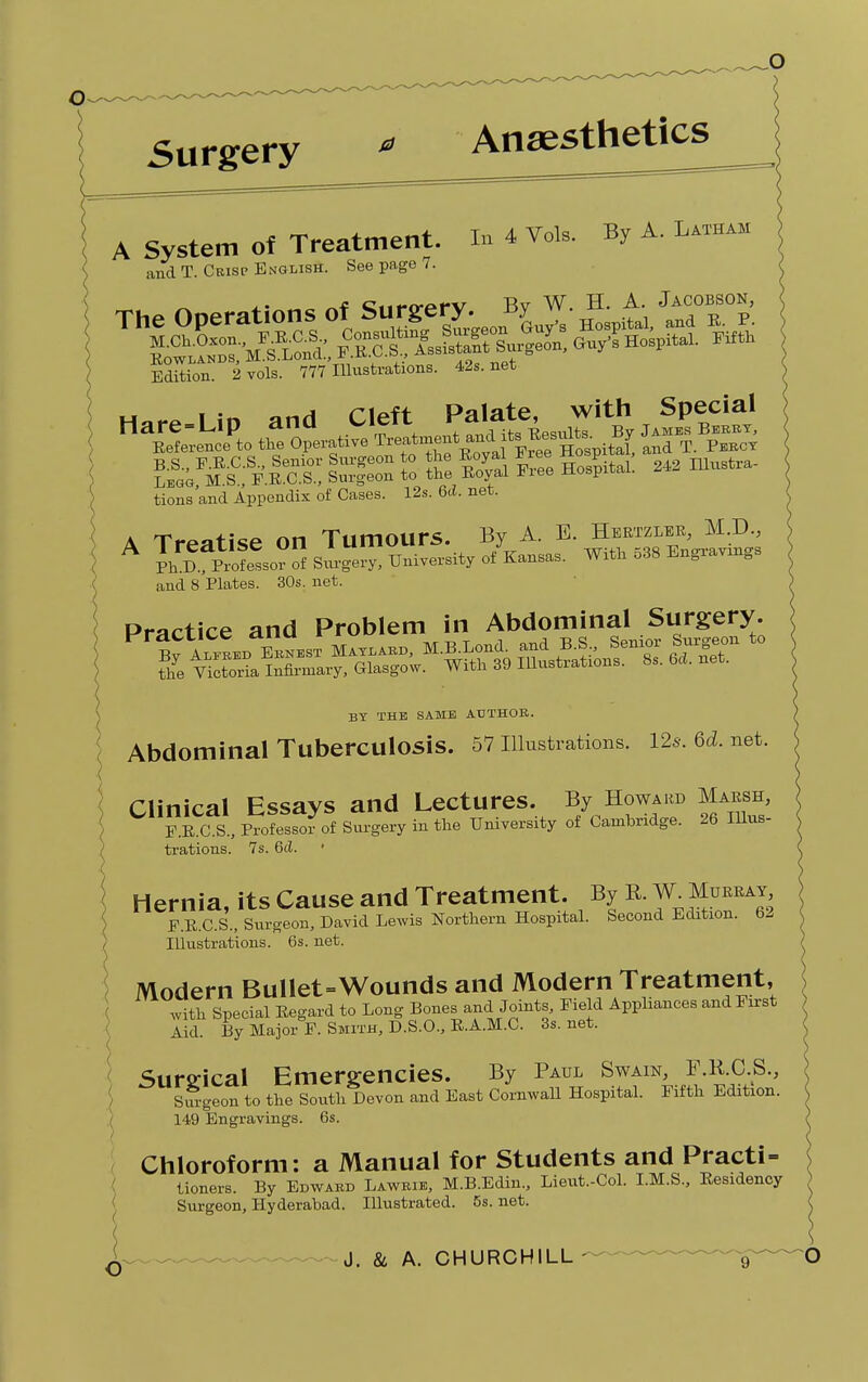 Anaesthetics A System of Treatment, m 4 VoU. By A. Latham and T. Crisp English. See page 7. _ ,. - c<lWpPV Bv W. H. A. Jacobson, Edition. 2 vols. 777 Illustrations. 42s.net B.S., F.RC.S., Senior Surgeon to the Royal *ree Hosp i , mustra_ Legg, M.S., F.R.C.S., Surgeon to the Royal Fiee Hospital, tions and Appendix of Cases. 12s. 6d. net. A Treatise on Tumours. By A. E. Hertzler, M.D., A ^S^Ss^.TTM^rfK--- With 538 Engravings and 8 Plates. 30s. net. Practice and Problem in Abdominal Surgery. BY THE SAME AUTHOR. Abdominal Tuberculosis. 57 Illustrations. 12s. Qd. net. Clinical Essays and Lectures. By Howard Marsh, F.R.C.S., Professor of Surgery in the University of Cambridge. 26 Illus- trations. 7s. 6d. Hernia, its Cause and Treatment. By R. W. Murray F.R.C.S., Surgeon, David Lewis Northern Hospital. Second Edition. 62 Illustrations. 6s. net. Modern Bullet-Wounds and Modern Treatment, with Special Regard to Long Bones and Joints, Field Appliances and First Aid. By Major F. Smith, D.S.O., R.A.M.C. 3s. net. Surgical Emergencies. By Paul Swain, F.R.C.S., Siu-geon to the South Devon and East Cornwall Hospital. Fifth Edition. ( 149 Engravings. 6s. Chloroform: a Manual for Students and Practi- tioners. By Edward Lawrie, M.B.Edin., Lieut-Col. I.M.S., Residency Surgeon, Hyderabad. Illustrated. 5s. net.