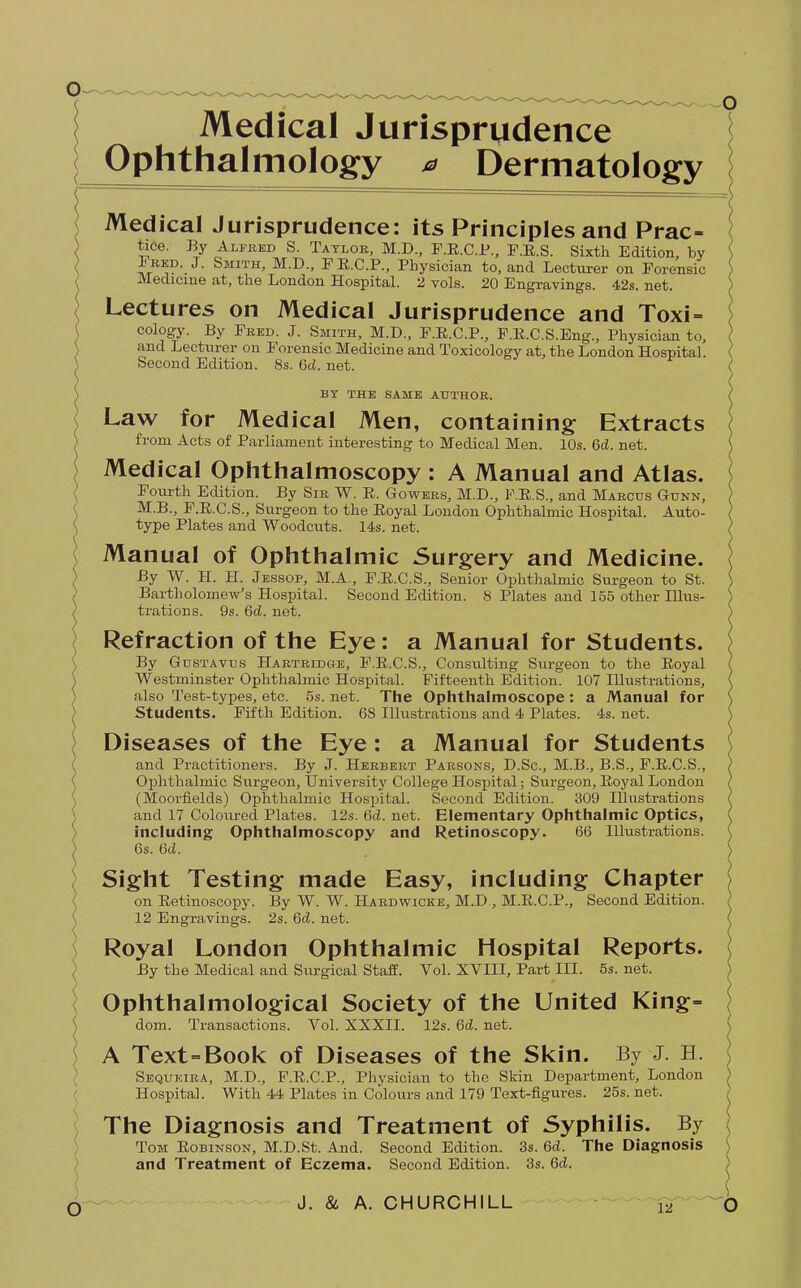 Medical Jurisprudence Ophthalmology * Dermatology Medical Jurisprudence: its Principles and Prac- tice. By Alfred S. Taylor, M.D., F.E.C.P., F.R.S. Sixth Edition, by Fred. J. Smith, M.D., F E.C.P., Physician to, and Lecturer on Forensic Medicine at, the London Hospital. 2 vols. 20 Engravings. 42s. net. Lectures on Medical Jurisprudence and Toxi- cology. By Fred. J. Smith, M.D., F.R.C.P., F.E.C.S.Eng., Physician to, and Lecturer on Forensic Medicine and Toxicology at, the London Hospital. Second Edition. 8s. Gd. net. BY THE SAME AUTHOR. Law for Medical Men, containing Extracts from Acts of Parliament interesting to Medical Men. 10s. 6d. net. Medical Ophthalmoscopy : A Manual and Atlas. Fourth Edition. By Sir W. R. Gowers, M.D., F.R.S., and Marcus Gunn, M.B., F.R.C.S., Surgeon to the Royal London Ophthalmic Hospital. Auto- type Plates and Woodcuts. 14s. net. Manual of Ophthalmic Surgery and Medicine. By W. H. H. Jessop, M.A., F.R.C.S., Senior Ophthalmic Surgeon to St. Bartholomew's Hospital. Second Edition. 8 Plates and 155 other Hlus- trations. 9s. 6d. net. Refraction of the Eye: a Manual for Students. By Gustavus Hartridge, F.R.C.S., Consulting Surgeon to the Royal Westminster Ophthalmic Hospital. Fifteenth Edition. 107 Illustrations, also Test-types, etc. 5s. net. The Ophthalmoscope : a Manual for Students. Fifth Edition. 6S Illustrations and 4 Plates. 4s. net. Diseases of the Eye: a Manual for Students and Practitioners. By J. Herbert Parsons, D.Sc, M.B., B.S., F.R.C.S., Ophthalmic Surgeon, University College Hospital; Surgeon, Royal London (Moorfields) Ophthalmic Hospital. Second Edition. 309 Illustrations and 17 Coloured Plates. 12s. 6d. net. Elementary Ophthalmic Optics, including Ophthalmoscopy and Retinoscopy. 66 Illustrations. 6s. Gd. Sight Testing made Easy, including Chapter on Retinoscopy. By W. W. Hardwicke, M.D, M.R.C.P., Second Edition. 12 Engravings. 2s. Gd. net. Royal London Ophthalmic Hospital Reports. By the Medical and Surgical Staff. Vol. XVIII, Part III. 5s. net. Ophthalmological Society of the United King- dom. Transactions. Vol. XXXII. 12s. 6d. net. A Text-Book of Diseases of the Skin. By J. H. Sequkira, M.D., F.R.C.P., Physician to the Skin Department, London Hospital. With 44 Plates in Colours and 179 Text-figures. 25s. net. The Diagnosis and Treatment of Syphilis. By Tom Robinson, M.D.St. And. Second Edition. 3s. Gd. The Diagnosis and Treatment of Eczema. Second Edition. 3s. Gd.