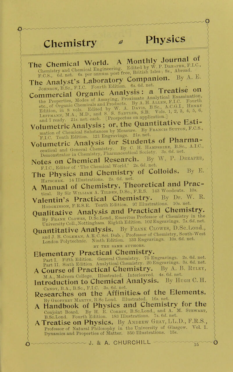 T. rhemical World. A Monthly Journal of 1 he tnemicdi vvun«. Ti;t dl w.p.drbaper, f.i.c, Chemistry and Chemical Engmeermg- Edited by PCS., 0(1. net. 6s. per annum post free, Briusn The Analyst's Laboratory Companion. By A. L. Jo™N Bys,>F.I.C. Fourth Edition. 6s.6d.net. • Commercial Organic Analysis: aJ^ata^o the Properties, Modes of Assaying 1 oMm.tU Au.HU Fourth etc., of Organic Chemicals andProdnots^ ByA-H^u Henry £2S£ M.Z:1M.I^daS sVs^Vk Vols 1. 2, 3, 4, 0, 0, S™y. 21s. net. each. [Prospectus onapp Volumetric Analysis; or, the Quantitative bsti- VT,Ze^TfsL^a hy Measure. ByFrakcis PIC Tenth Edition. 121 Engravings. 21s.net. Volumetric Analysis for Students of Pharma- ceutical and General Chemistry. By C. H Hampshire B^Sc., A.I.C., Demonstrator in Chemistry, Pharmaceutical Society . 3s. 64. net. Notes on Chemical Research. By W. P. Dreaper, p I C, Editor of ' The Chemical World.' 2s. 64. net The Physics and Chemistry of Colloids. By E. Hatschek. 14 Illustrations. 2s. 64. net. ^ A Manual of Chemistry, Theoretical and Prac = tiori By Sir William A. Tilden, D.Sc, F.B.S. 143 Woodcuts. 10s Valentin's Practical Chemistry. By Dr. W. R. Hodgkinson, F.R.S.E. Tenth Edition. 97 Illustrations. 10s.net. Qualitative Analysis and Practical Chemistry. V By Prank Clowes, D.Sc.Lond., Emeritus Professor of Chemistry m the University Coll.,Nottingham. Eighth Edition. 102 Engravings. 7s.6d.net. Quantitative Analysis. By Frank Clowes D.Sc.Lond and J B. Coleman, A.E.C.Sci. Dub.; Professor of Chemistry, South-West London Polytechnic. Ninth Edition. 133 Engravings. 10s.6d.net. BY THE SAME AUTHORS. Elementary Practical Chemistry. Parti Fifth Edition. General Chemistry. 75 Engravings. 2s.6d.net. Part II Sixth Edition. Analytical Chemistry. 20 Engravings. 3s. 6d. net. A Course of Practical Chemistry. By A. B. Ryley, M A Malvern College. Illustrated. Interleaved. 4s. 6d. net. Introduction to Chemical Analysis. By Hugh C. H. Candy, B.A., B.Sc, F.I.C. 3s.6d.net. Researches on the Affinities, of the Elements. By Geoffrey Marttn, B.Sc Lond. Illustrated. 16s. net. A Handbook of Physics and Chemistry for the Conjoint Board. By H. E. Corbin, B.Sc.Lond., and A. M. Stewart, B.Sc.Lond. Fourth Edition. 183 Illustrations. 7s. 6d. net. A Treatise on Physics. By Andrew G-ray, LL.D., F.R.S., Professor of Natural Philosophy in the University of Glasgow. Vol. I. Dynamics and Properties of Matter. 350 Illustrations. 15s.