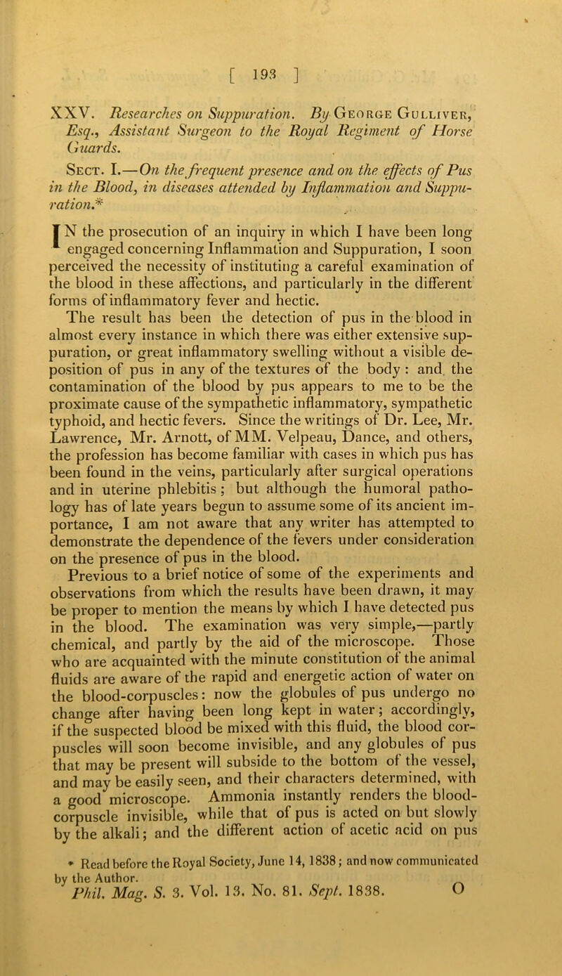 XXV. Researches on Suppuration. By George Gulliver, Esq., Assistant Surgeon to the Royal Regiment of Horse Guards. Sect. I.—On the frequent presence and on the effects of Pus in the Blood, in diseases attended by Infamrnation and Suppu- ration.* IN the prosecution of an inquiry in which I have been long 1 engaged concerning Inflammation and Suppuration, I soon perceived the necessity of instituting a careful examination of the blood in these affections, and particularly in the different forms of inflammatory fever and hectic. The result has been the detection of pus in the blood in almost every instance in which there was either extensive sup- puration, or great inflammatory swelling without a visible de- position of pus in any of the textures of the body : and. the contamination of the blood by pus appears to me to be the proximate cause of the sympathetic inflammatory, sympathetic typhoid, and hectic fevers. Since the writings of Dr. Lee, Mr. Lawrence, Mr. Arnott, of MM. Velpeau, Dance, and others, the profession has become familiar with cases in which pus has been found in the veins, particularly after surgical operations and in uterine phlebitis ; but although the humoral patho- logy has of late years begun to assume some of its ancient im- portance, I am not aware that any writer has attempted to demonstrate the dependence of the fevers under consideration on the presence of pus in the blood. Previous to a brief notice of some of the experiments and observations from which the results have been drawn, it may be proper to mention the means by which I have detected pus in the blood. The examination was very simple,—partly chemical, and partly by the aid of the microscope. Those who are acquainted with the minute constitution of the animal fluids are aware of the rapid and energetic action of water on the blood-corpuscles: now the globules of pus undergo no change after having been long kept in water; accordingly, if the suspected blood be mixed with this fluid, the blood cor- puscles will soon become invisible, and any globules of pus that may be present will subside to the bottom of the vessel, and may be easily seen, and their characters determined, with a good microscope. Ammonia instantly renders the blood- corpuscle invisible, while that of pus is acted on but slowly by the alkali; and the different action of acetic acid on pus * Read before the Royal Society, June 14, 1838; and now communicated by the Author. Phil. Mag. S. 3. Vol. 13. No. 81. Sept. 1838. O