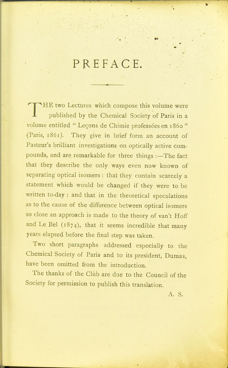 PREFACE. HE two Lectures which compose this volume were -I published by the Chemical Society of Paris in a volume entitled  Lecons de Chimie professeesen i860  (Paris, 1861). They give in brief form an account of Pasteur's brilliant investigations on optically active com- pounds, and are remarkable for three things :—The fact that they describe the only ways even now known of separating optical isomers : that they contain scarcely a statement which would be changed if they were to. be written to-day : and that in the theoretical speculations as to the cause of the difference between optical isomers so close an approach is made to the theory of van't Hoff and Le Bel (1874), that it seems incredible that many years elapsed before the final step was taken. Two short paragraphs addressed especially to the Chemical Society of Paris and to its president, Dumas, have been omitted from the introduction. The thanks of the Club are due to the Council of the Society for permission to publish this translation. A. S.