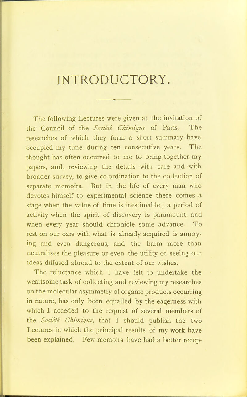 INTRODUCTORY. The following Lectures were given at the invitation of the Council of the Societe Chimiqtie of Paris. The researches of which they form a short summary have occupied my time during ten consecutive years. The thought has often occurred to me to bring together my papers, and, reviewing the details with care and with broader survey, to give co-ordination to the collection of separate memoirs. But in the life of every man who devotes himself to experimental science there comes a stage when the value of time is inestimable; a period of activity when the spirit of discovery is paramount, and when every year should chronicle some advance. To rest on our oars with what is already acquired is annoy- ing and even dangerous, and the harm more than neutralises the pleasure or even the utility of seeing our ideas diffused abroad to the extent of our wishes. The reluctance which I have felt to undertake the wearisome task of collecting and reviewing my researches on the molecular asymmetry of organic products occurring in nature, has only been equalled by the eagerness with which I acceded to the request of several members of the Societe Chimique, that I should publish the two Lectures in which the principal results of my work have been explained. Few memoirs have had a better recep-