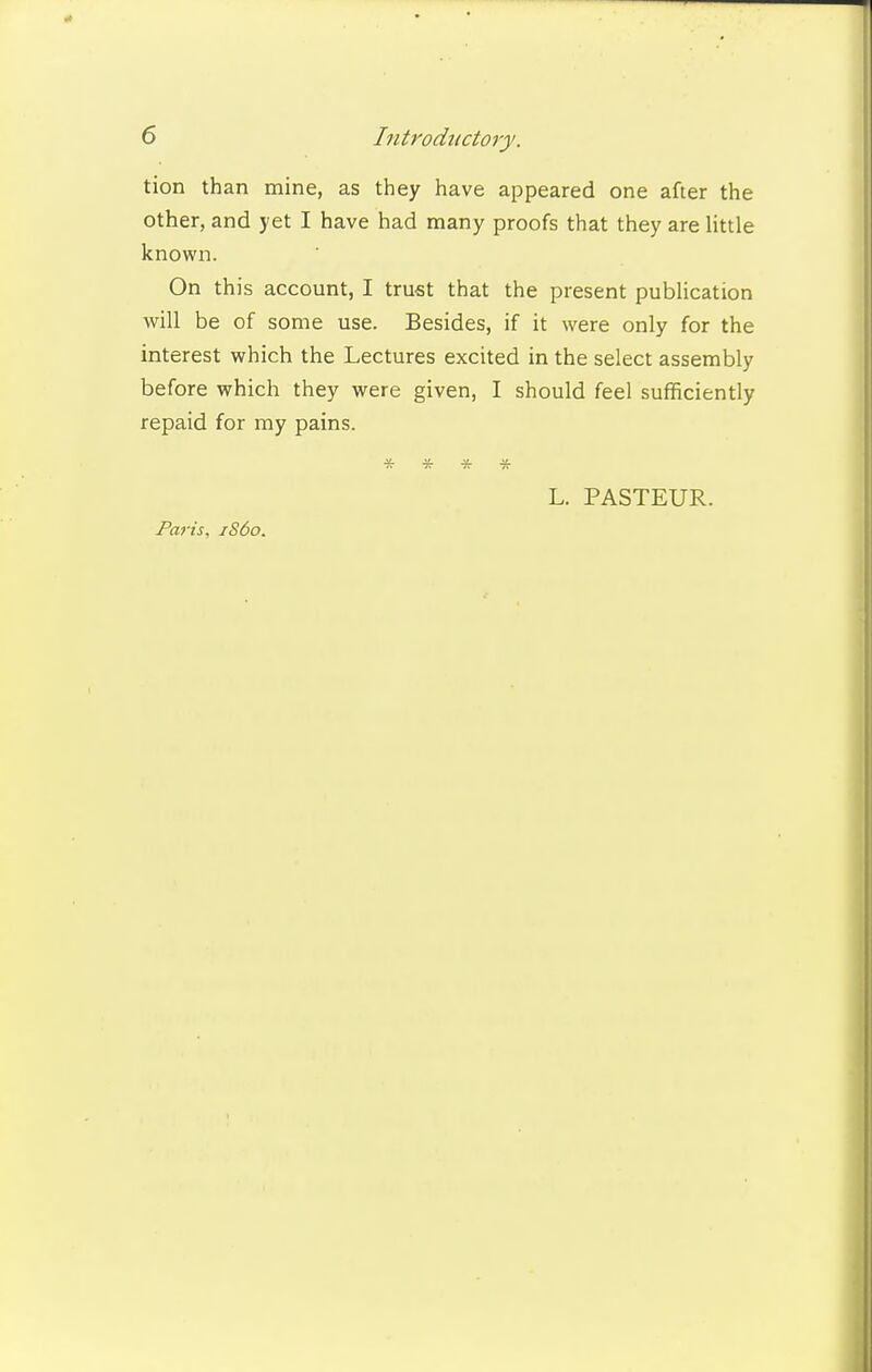 tion than mine, as they have appeared one after the other, and yet I have had many proofs that they are little known. On this account, I trust that the present publication will be of some use. Besides, if it were only for the interest which the Lectures excited in the select assembly before which they were given, I should feel sufficiently repaid for my pains. * * * * L. PASTEUR.