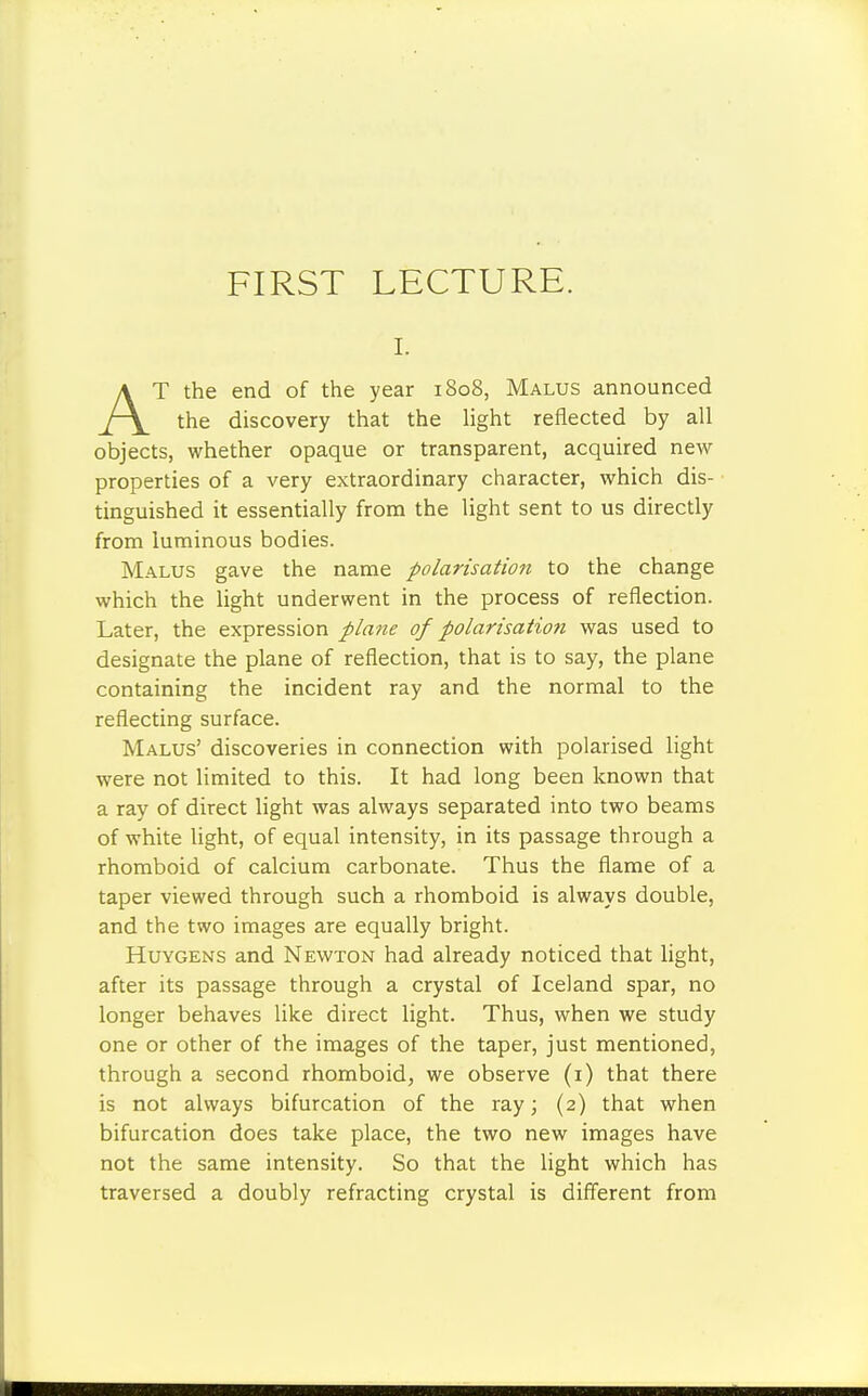 FIRST LECTURE. i. AT the end of the year 1808, Malus announced the discovery that the light reflected by all objects, whether opaque or transparent, acquired new- properties of a very extraordinary character, which dis- tinguished it essentially from the light sent to us directly from luminous bodies. Malus gave the name polarisation to the change which the light underwent in the process of reflection. Later, the expression plane of polarisation was used to designate the plane of reflection, that is to say, the plane containing the incident ray and the normal to the reflecting surface. Malus' discoveries in connection with polarised light were not limited to this. It had long been known that a ray of direct light was always separated into two beams of white light, of equal intensity, in its passage through a rhomboid of calcium carbonate. Thus the flame of a taper viewed through such a rhomboid is always double, and the two images are equally bright. Huygens and Newton had already noticed that light, after its passage through a crystal of Iceland spar, no longer behaves like direct light. Thus, when we study one or other of the images of the taper, just mentioned, through a second rhomboid, we observe (1) that there is not always bifurcation of the ray; (2) that when bifurcation does take place, the two new images have not the same intensity. So that the light which has traversed a doubly refracting crystal is different from