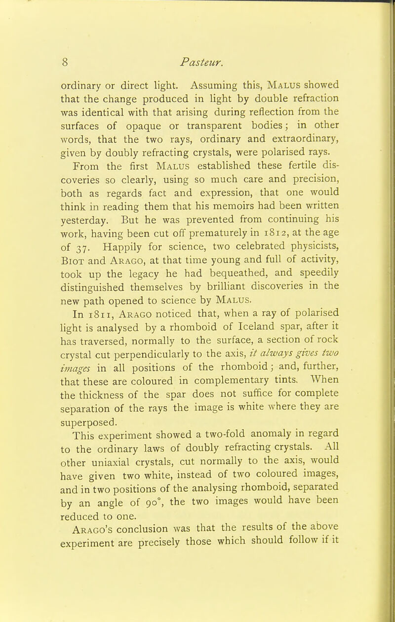 ordinary or direct light. Assuming this, Malus showed that the change produced in light by double refraction was identical with that arising during reflection from the surfaces of opaque or transparent bodies; in other words, that the two rays, ordinary and extraordinary, given by doubly refracting crystals, were polarised rays. From the first Malus established these fertile dis- coveries so clearly, using so much care and precision, both as regards fact and expression, that one would think in reading them that his memoirs had been written yesterday. But he was prevented from continuing his work, having been cut off prematurely in 1812, at the age of 37. Happily for science, two celebrated physicists, Biot and Arago, at that time young and full of activity, took up the legacy he had bequeathed, and speedily distinguished themselves by brilliant discoveries in the new path opened to science by Malus. In 1811, Arago noticed that, when a ray of polarised light is analysed by a rhomboid of Iceland spar, after it has traversed, normally to the surface, a section of rock crystal cut perpendicularly to the axis, it always gives two images in all positions of the rhomboid; and, further, that these are coloured in complementary tints. When the thickness of the spar does not suffice for complete separation of the rays the image is white where they are superposed. This experiment showed a two-fold anomaly in regard to the ordinary laws of doubly refracting crystals. All other uniaxial crystals, cut normally to the axis, would have given two white, instead of two coloured images, and in two positions of the analysing rhomboid, separated by an angle of 900, the two images would have been reduced to one. Arago's conclusion was that the results of the above experiment are precisely those which should follow if it