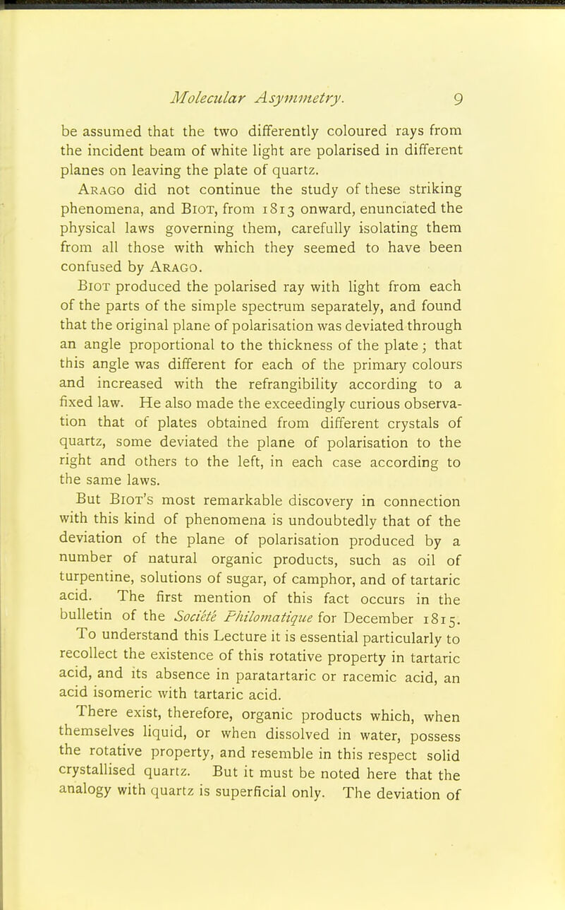 be assumed that the two differently coloured rays from the incident beam of white light are polarised in different planes on leaving the plate of quartz. Arago did not continue the study of these striking phenomena, and Biot, from 1813 onward, enunciated the physical laws governing them, carefully isolating them from all those with which they seemed to have been confused by Arago. Biot produced the polarised ray with light from each of the parts of the simple spectrum separately, and found that the original plane of polarisation was deviated through an angle proportional to the thickness of the plate; that this angle was different for each of the primary colours and increased with the refrangibility according to a fixed law. He also made the exceedingly curious observa- tion that of plates obtained from different crystals of quartz, some deviated the plane of polarisation to the right and others to the left, in each case according to the same laws. But Biot's most remarkable discovery in connection with this kind of phenomena is undoubtedly that of the deviation of the plane of polarisation produced by a number of natural organic products, such as oil of turpentine, solutions of sugar, of camphor, and of tartaric acid. The first mention of this fact occurs in the bulletin of the Societe Fhilomatique for December 1815. To understand this Lecture it is essential particularly to recollect the existence of this rotative property in tartaric acid, and its absence in paratartaric or racemic acid, an acid isomeric with tartaric acid. There exist, therefore, organic products which, when themselves liquid, or when dissolved in water, possess the rotative property, and resemble in this respect solid crystallised quartz. But it must be noted here that the analogy with quartz is superficial only. The deviation of