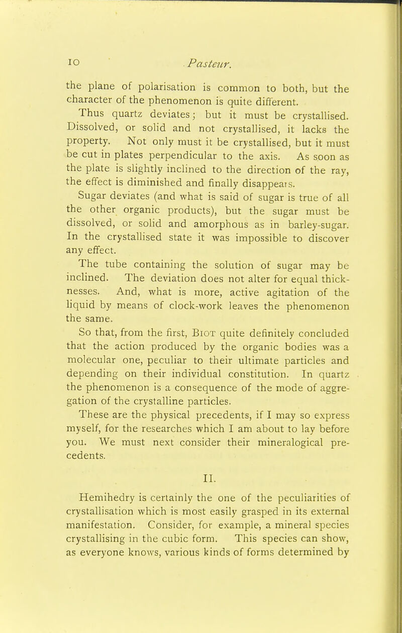 the plane of polarisation is common to both, but the character of the phenomenon is quite different. Thus quartz deviates; but it must be crystallised. Dissolved, or solid and not crystallised, it lacks the property. Not only must it be crystallised, but it must be cut in plates perpendicular to the axis. As soon as the plate is slightly inclined to the direction of the ray, the effect is diminished and finally disappears. Sugar deviates (and what is said of sugar is true of all the other organic products), but the sugar must be dissolved, or solid and amorphous as in barley-sugar. In the crystallised state it was impossible to discover any effect. The tube containing the solution of sugar may be inclined. The deviation does not alter for equal thick- nesses. And, what is more, active agitation of the liquid by means of clock-work leaves the phenomenon the same. So that, from the first, Biot quite definitely concluded that the action produced by the organic bodies was a molecular one, peculiar to their ultimate particles and depending on their individual constitution. In quartz the phenomenon is a consequence of the mode of aggre- gation of the crystalline particles. These are the physical precedents, if I may so express myself, for the researches which I am about to lay before you. We must next consider their mineralogical pre- cedents. II. Hemihedry is certainly the one of the peculiarities of crystallisation which is most easily grasped in its external manifestation. Consider, for example, a mineral species crystallising in the cubic form. This species can show, as everyone knows, various kinds of forms determined by