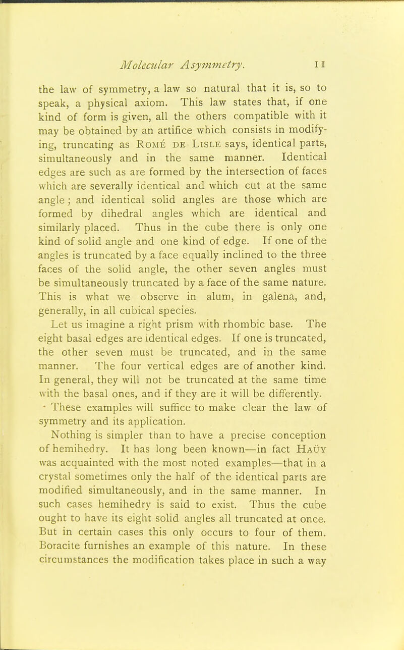 the law of symmetry, a law so natural that it is, so to speak, a physical axiom. This law states that, if one kind of form is given, all the others compatible with it may be obtained by an artifice which consists in modify- ing, truncating as Rome de Lisle says, identical parts, simultaneously and in the same manner. Identical edges are such as are formed by the intersection of faces which are severally identical and which cut at the same angle; and identical solid angles are those which are formed by dihedral angles which are identical and similarly placed. Thus in the cube there is only one kind of solid angle and one kind of edge. If one of the angles is truncated by a face equally inclined to the three faces of the solid angle, the other seven angles must be simultaneously truncated by a face of the same nature. This is what we observe in alum, in galena, and, generally, in all cubical species. Let us imagine a right prism with rhombic base. The eight basal edges are identical edges. If one is truncated, the other seven must be truncated, and in the same manner. The four vertical edges are of another kind. In general, they will not be truncated at the same time with the basal ones, and if they are it will be differently. * These examples will suffice to make clear the law of symmetry and its application. Nothing is simpler than to have a precise conception ofhemihedry. It has long been known—in fact Hauy was acquainted with the most noted examples—that in a crystal sometimes only the half of the identical parts are modified simultaneously, and in the same manner. In such cases hemihedry is said to exist. Thus the cube ought to have its eight solid angles all truncated at once. But in certain cases this only occurs to four of them. Boracite furnishes an example of this nature. In these circumstances the modification takes place in such a way