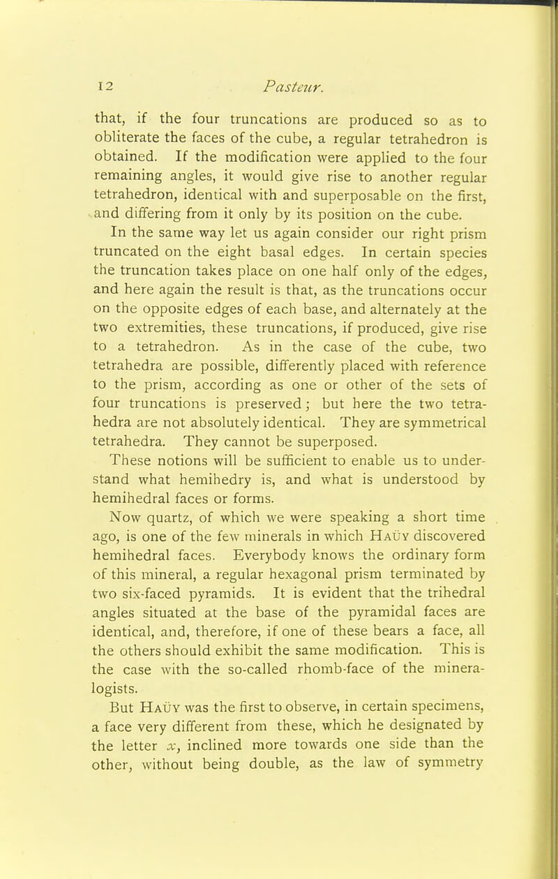 that, if the four truncations are produced so as to obliterate the faces of the cube, a regular tetrahedron is obtained. If the modification were applied to the four remaining angles, it would give rise to another regular tetrahedron, identical with and superposable on the first, and differing from it only by its position on the cube. In the same way let us again consider our right prism truncated on the eight basal edges. In certain species the truncation takes place on one half only of the edges, and here again the result is that, as the truncations occur on the opposite edges of each base, and alternately at the two extremities, these truncations, if produced, give rise to a tetrahedron. As in the case of the cube, two tetrahedra are possible, differently placed with reference to the prism, according as one or other of the sets of four truncations is preserved; but here the two tetra- hedra are not absolutely identical. They are symmetrical tetrahedra. They cannot be superposed. These notions will be sufficient to enable us to under- stand what hemihedry is, and what is understood by hemihedral faces or forms. Now quartz, of which we were speaking a short time ago, is one of the few minerals in which Hauy discovered hemihedral faces. Everybody knows the ordinary form of this mineral, a regular hexagonal prism terminated by two six-faced pyramids. It is evident that the trihedral angles situated at the base of the pyramidal faces are identical, and, therefore, if one of these bears a face, all the others should exhibit the same modification. This is the case with the so-called rhomb-face of the minera- logists. But Hauy was the first to observe, in certain specimens, a face very different from these, which he designated by the letter x, inclined more towards one side than the other, without being double, as the law of symmetry