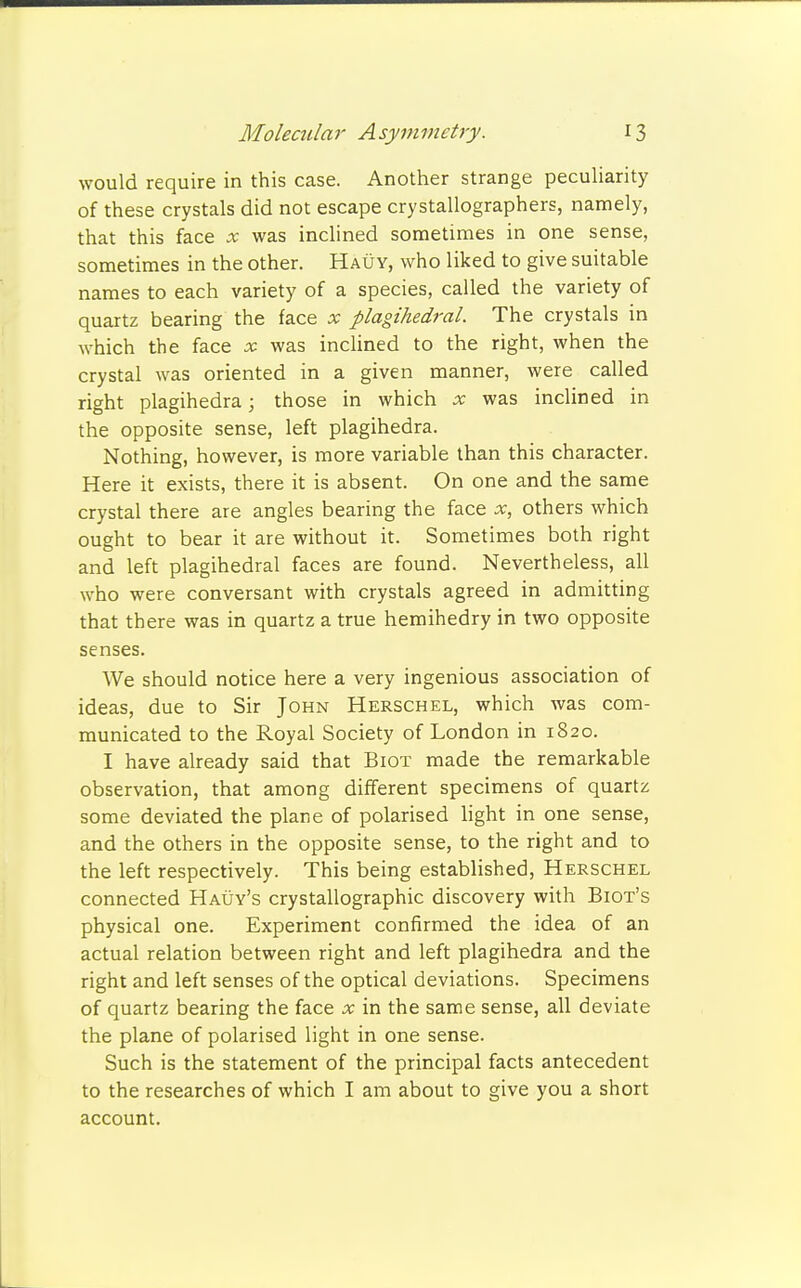 would require in this case. Another strange peculiarity of these crystals did not escape crystallographers, namely, that this face x was inclined sometimes in one sense, sometimes in the other. Hauy, who liked to give suitable names to each variety of a species, called the variety of quartz bearing the face x plagihedral. The crystals in which the face x was inclined to the right, when the crystal was oriented in a given manner, were called right plagihedra; those in which x was inclined in the opposite sense, left plagihedra. Nothing, however, is more variable than this character. Here it exists, there it is absent. On one and the same crystal there are angles bearing the face x, others which ought to bear it are without it. Sometimes both right and left plagihedral faces are found. Nevertheless, all who were conversant with crystals agreed in admitting that there was in quartz a true hemihedry in two opposite senses. We should notice here a very ingenious association of ideas, due to Sir John Herschel, which was com- municated to the Royal Society of London in 1820. I have already said that Biot made the remarkable observation, that among different specimens of quartz some deviated the plane of polarised light in one sense, and the others in the opposite sense, to the right and to the left respectively. This being established, Herschel connected Hauy's crystallographic discovery with Biot's physical one. Experiment confirmed the idea of an actual relation between right and left plagihedra and the right and left senses of the optical deviations. Specimens of quartz bearing the face x in the same sense, all deviate the plane of polarised light in one sense. Such is the statement of the principal facts antecedent to the researches of which I am about to give you a short account.