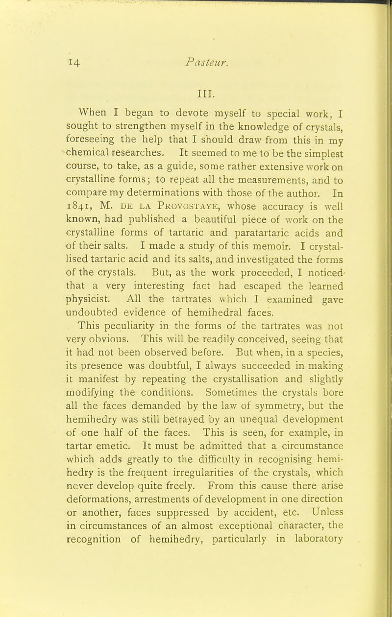 III. When I began to devote myself to special work, I sought to strengthen myself in the knowledge of crystals, foreseeing the help that I should draw from this in my chemical researches. It seemed to me to be the simplest course, to take, as a guide, some rather extensive work on crystalline forms; to repeat all the measurements, and to compare my determinations with those of the author. In 1841, M. de la Provostaye, whose accuracy is well known, had published a beautiful piece of work on the crystalline forms of tartaric and paratartaric acids and of their salts. I made a study of this memoir. I crystal- lised tartaric acid and its salts, and investigated the forms of the crystals. But, as the work proceeded, I noticed- that a very interesting fact had escaped the learned physicist. All the tartrates which I examined gave undoubted evidence of hemihedral faces. This peculiarity in the forms of the tartrates was not very obvious. This will be readily conceived, seeing that it had not been observed before. But when, in a species, its presence was doubtful, I always succeeded in making it manifest by repeating the crystallisation and slightly modifying the conditions. Sometimes the crystals bore all the faces demanded by the law of symmetry, but the hemihedry was still betrayed by an unequal development of one half of the faces. This is seen, for example, in tartar emetic. It must be admitted that a circumstance which adds greatly to the difficulty in recognising hemi- hedry is the frequent irregularities of the crystals, which never develop quite freely. From this cause there arise deformations, arrestments of development in one direction or another, faces suppressed by accident, etc. Unless in circumstances of an almost exceptional character, the recognition of hemihedry, particularly in laboratory