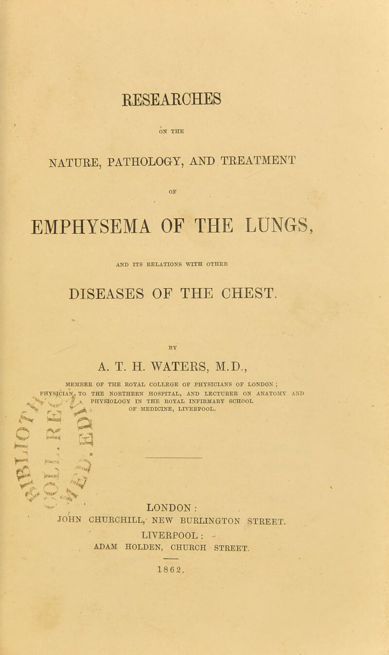 RESEARCHES ON THE NATURE, PATHOLOGY, AND TREATMENT OF EMPHYSEMA OF THE LUNGS, AND ITS RELATIONS WITH OTHER DISEASES OF THE CHEST. PHYSICIANS TO . > fS* o •*1 ❖ ^ rr**? f\S* A. T. H. WATERS, M.D, MEMBER OF THE ROYAL COLLEGE OF PHYSICIANS OF LONDON ; THE NORTHERN HOSPITAL, AND LECTURER ON ANATOMY s > PHYSIOLOGY IN THE ROYAL INFIRMARY SCHOOL %> P OF MEDICINE, LIVERPOOL. V LONDON: .JOHN CHURCHILL,- NEW BURLINGTON STREET. LIVERPOOL : - ADAM HOLDEN, CHURCH STREET. 1862.